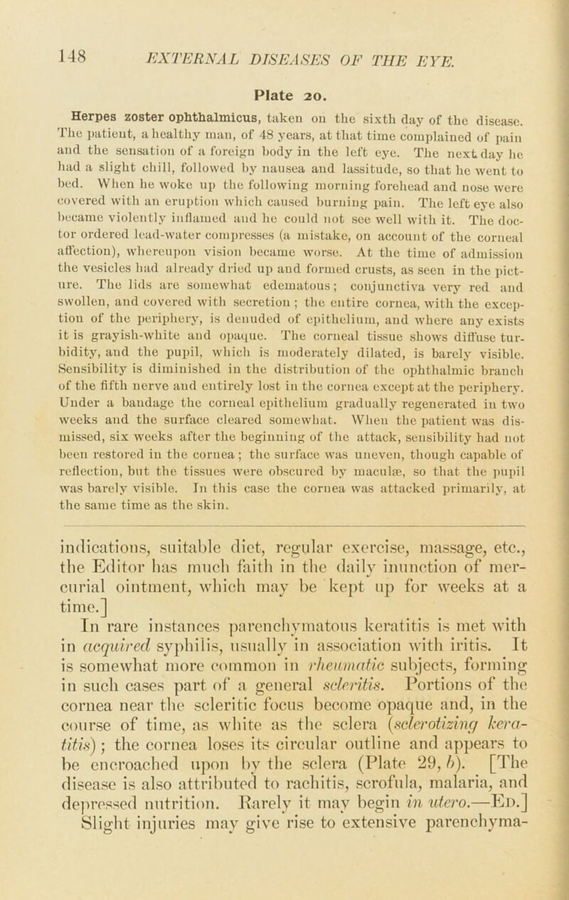 Plate 20. Herpes zoster ophthalmicus, taken on the sixth daj’^ of the disease. The patient, a healthy man, of 48 years, at that time complained of jjaiii and the sensation of a foreign body in the left eye. The next day he had a slight chill, followed by nausea and lassitude, so that he went to bed. When he woke up the following morning forehead and nose were covered with an eruption which caused burning pain. The left eye also became violently iiidamed and he could not see well with it. The doc- tor ordered lead-water comi)resses (a mistake, on account of the corneal attection), whereupon vision became worse. At the time of admission the vesicles had already dried up and formed crusts, as seen in the pict- ure. The lids are somewhat edematous; conjunctiva very red and swollen, and covered with secretion ; the entire cornea, with the excep- tion of the periphery, is denuded of epithelium, and where any exists it is grayish-white and opaque. The corneal tissue shows diliuse tur- bidity, and the pupil, which is moderately dilated, is barely visible. Sensibility is diminished in the distribution of the ophthalmic branch of the fifth nerve and entirely lost in the cornea except at the periphery. Under a bandage the corneal epithelium gradually regenerated in two weeks and the surface cleared somewliat. When the patient was dis- missed, six weeks after the begiimiiig of the attack, sensibility had not been restored in the cornea; the surface was uneven, though cai)able of reflection, but the tissues were obscured by maculfe, so that the pupil was barely visible. In this case the cornea was attacked primarily, at the same time as the skin. indication.s, suitable diet, regular exerei.se, ma.ssage, etc., the Editor has much faith in the daily inunction of mer- curial ointment, which may be kept up for weeks at a time.] In rare instances ])arenchymatous keratitis is met with in acquired syphilis, usually in a.ssociation with iritis. It is somewhat more common in rheumatic subjects, forming in such ca.ses part of a general scleritis. Portions of the cornea near the .scleritic focus become opaque and, in the course of time, as white as the .sclera {rclerotizing hera- titi.s); the cornea loses its circular outline and appears to be encroached upon by the sclera (Plate 29, h). [The disease is also attributed to rachitis, scrofula, malaria, and depressed nutrition. Parely it may begin in utero.—Ed.] Slight injuries may give rise to extensive parenchyma-