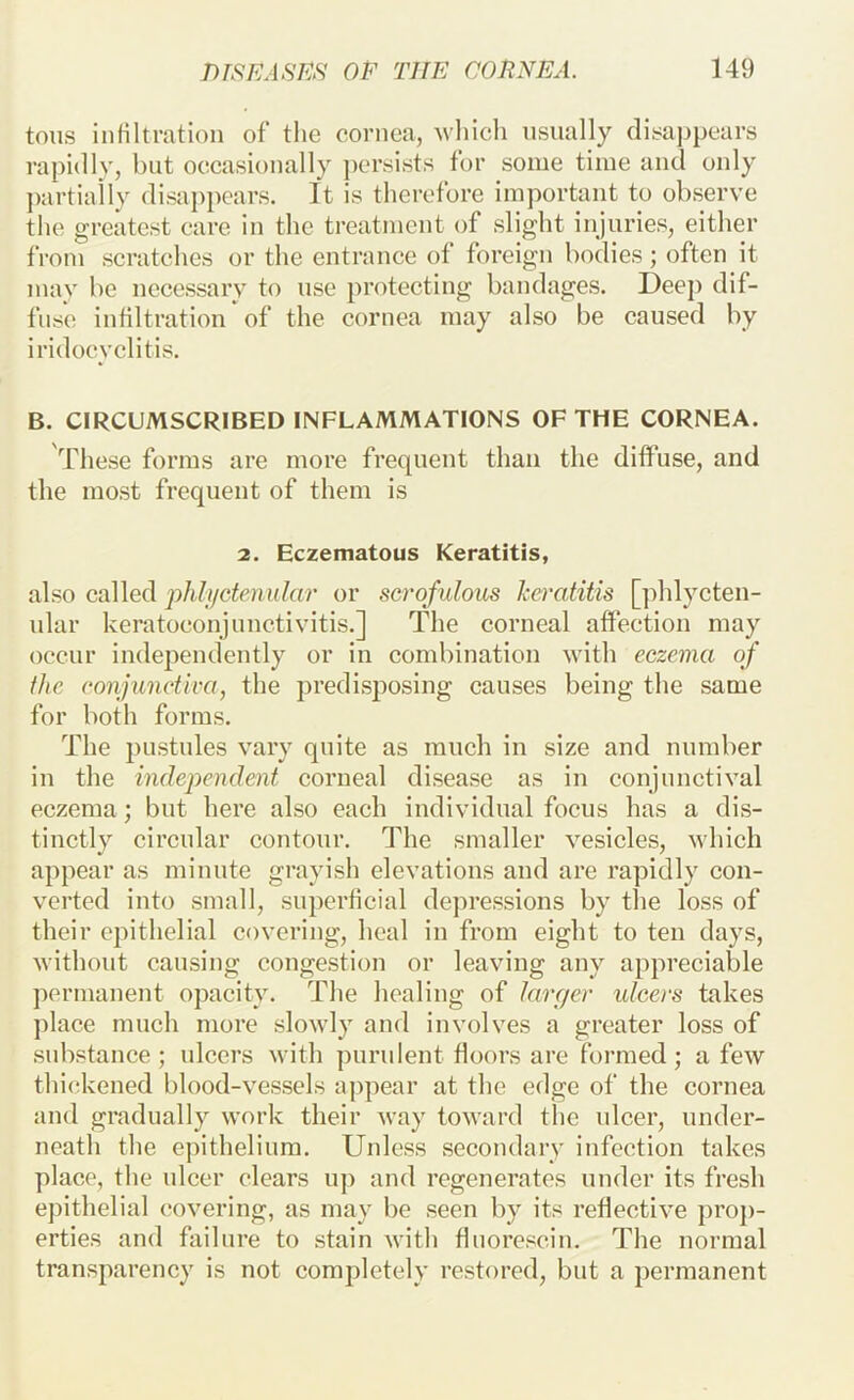 tons infiltration of the cornea, Avhicli nsnally disappears rapidly, but occasionally jicrsists for some time and only ])artiaily disai)pcars. It is therefore important to observe the greatest care in the treatment of slight injuries, either from scratches or the entrance of foreign bodies; often it may be necessary to use protecting bandages. Deep dif- fuse infiltration of the cornea may also be caused by iridocyclitis. B. CIRCUMSCRIBED INFLAMMATIONS OF THE CORNEA. These forms are more frequent than the diffnse, and the most frequent of them is 2. Eczematous Keratitis, also called phh/ctenular or scrofulous ko-atitis []dilycten- nlar keratoconjunctivitis.] The corneal affection may occur independently or in combination with eczema of the conjunctiva, the predisposing causes being the same for both forms. The pustules vary quite as much in size and number in the independent corneal disease as in conjunctival eczema; but here also each individual focus has a dis- tinctly circular contour. The smaller vesicles, which appear as minute grayish elevations and are rapidly con- verted into small, superficial depressions by the loss of their epithelial covering, heal in from eight to ten days, without causing congestion or leaving any appreciable permanent opacity. The healing of larger idcers takes place much more slowly and involves a greater loss of substance; ulcers with purulent floors are formed; a few thickened blood-vessels appear at the edge of the cornea and gradually work their way toward the ulcer, under- neath the epithelium. Unless secondary infection takes place, the ulcer clears up and regenerates under its fresh ejhthelial covering, as may be seen by its reflective proj)- erties and failure to stain with fluorescin. The normal transparency is not completely restored, but a permanent