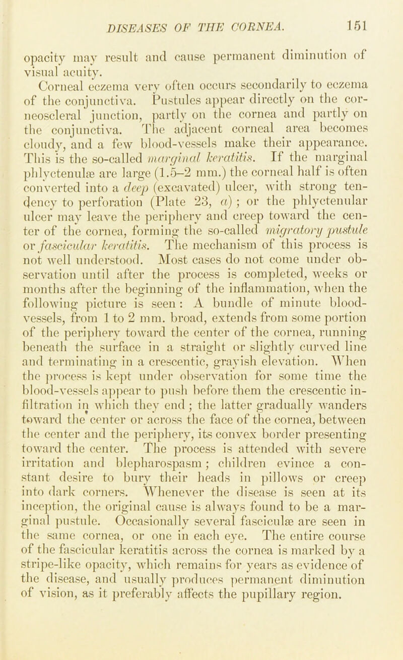opacity inav result and cause permanent diminution of visual acuity. Corneal eczema very (d’teii occurs secondarily to eczema of the conjunctiva. Pustules appear directly on the cor- neoscleral junction, ]')artly on the cornea and partly on the conjunctiva. The adjacent corneal area becomes cloudy, and a few blood-vessels make their appearance. This is the so-called marginal Irratifis. Tf the marginal phlyctenulfB are large (1.5—2 mm.) the corneal half is often converted into a deep (excavated) ulcer, with strong ten- dency to perforation (Plate 23, o) ; or the phlyctenular ulcer may leave the ])eripherv and creep toward the cen- ter of the cornea, forming the so-called migratory pustule OY fascicular keratitis. Tlie mechanism of this process is not well understood. Most cases do not come under ob- servation until after the process is completed, weeks or months after the beginning of the inflammation, when the following picture is seen : A bundle of minute blood- vessels, from 1 to 2 mm. broad, extends from some portion of the periphery toward the center of the cornea, running beneath the surface in a straight or slightly curved line and t(‘rminating in a crescentic, grayish elevation. When the j)roce.<?s is kept under observation for some time the blood-vessels a]>pear to ])ush before them the crescentic in- filtration in which they end; the latter gradually wanders toward the center or across the face of the cornea, between the center and the ])eriphery, its convex border presenting toward the center. The process is attended with severe irritation and blepharospasm; children evince a con- stant desire to bury their heads iu pillows or creep into dark corners. Whenever the disease is seen at its inception, the original cause is always found to be a mar- ginal jnistule. Occasionally several fasciculse are seen in the same cornea, or one in each eye. The entire course of the fascicular keratitis across the cornea is marked by a stripe-like opacity, v'hich remains for years as evidence of the disease, and usually ]n’oduces permanent diminution of vision, as it ])referably affects the pupillary region.