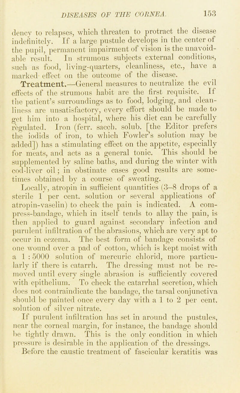 (lencv to relapses, which threaten to protract the disease indefinitely. If a large pustule develops in the center of the pupil, permanent impairment of vision is the unavoid- able result. In strumous subjects external conditions, such as food, living-quarters, cleanliness, etc., have a marked effect on the outcome of the disease. Treatment.—General measures to neutralize the evil effects of the strumous habit are the first requisite. If the patient’s surroundings as to food, lodging, and clean- liness are unsatisfactory, every effort should be made to get him into a hospitid, where his diet can be carefully regulated. Iron (ferr. sacch. solub. [the Editor prefers the iodids of iron, to which Fowler’s solution may be added]) has a stimulating effect on the appetite, especially for meats, and acts as a general tonic. This should be supplemented by saline baths, and during the winter with cod-liver oil; in obstinate cases good results are some- times obtained by a course of sweating. Locally, atropin in sufficient quantities (3-8 drops of a sterile 1 per cent, solution or several applications of atropin-vaselin) to check the pain is indicated. A com- press-bandage, which in itself tends to allay the pain, is then applied to guard against secondary infection and purulent infiltration of the abrasions, which are very apt to occur in eczema. The best form of bandage consists of one wound over a pad of cotton, which is kept moist with a 1 : 5000 solution of mercuric chlorid, more particu- larly if there is catarrh. The dressing must not be re- moved until every single abrasion is sufficiently covered with epithelium. To check the catarrhal secretion, which does not contraindicate the bandage, the tarsal conjunctiva should be painted once every day with a 1 to 2 per cent, solution of silver nitrate. If purulent infiltration has set in around the pustules, near the corneal margin, for instance, the bandage should be tightly drawn. This is the only condition in which ])ressure is desirable in the application of the dressings. Before the caustic treatment of fascicular keratitis was