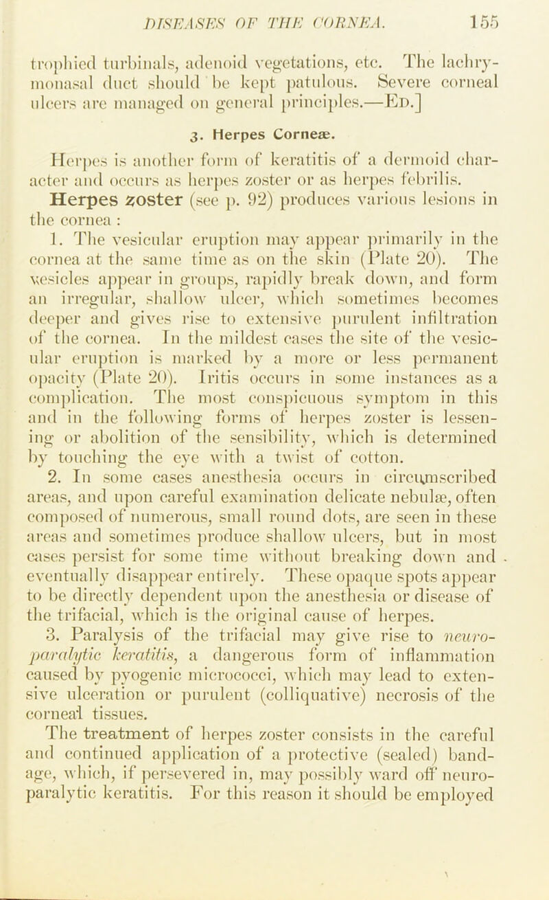 tropliicd tiirbinals, adenoid vegetations, etc. The lacliry- inonasal duct shonld be ke[)t patidons. Severe corneal ulcers are managed on general princijdes.—Ed.] 3, Herpes Corner. Herj)es is another form of keratitis of a dermoid ehar- acter and occurs as herpes zostei’ or as herpes febrilis. Herpes zoster (see p. 92) produces various lesions in the cornea : 1. The vesicnlar eruption may appear jn-imarily in the cornea at the same time as on tlie skin (Idatc 20). The vesicles appear in groups, raj)idly break down, and form an irregnlar, shallow nicer, which sometimes becomes deeper and gives rise to extensive j)nrnlent infiltration of the cornea. In the mildest cases the site of the vesic- ular ern])tion is marked by a more or less })crmanent opacity (Plate 20). Iritis occurs in some instances as a com])lication. The most eonspicnons symptom in this and in the following forms of herpes zoster is lessen- ing or abolition of the sensibility, which is determined by touching the eye with a twist of cotton. 2. In some cases anesthesia occurs in circiunscribed areas, and upon careful examination delicate nebidie, often composed of numerous, small round dots, are seen in these areas and sometimes produce shallow ulcers, but in most cnses persist for some time without breaking down and eventually disappear entirely. These o])aqne spots a])pear to be directly dependent nj)on the anesthesia or disease of the trifacial, which is the original cause of herpes. 3. Paralysis of the trifacial may give rise to neuro- paralytic kei'atifi.s, a dangerous form of inflammation caused by pyogenic micrococci, which may lead to exten- sive ulceration or purulent (colliquative) necrosis of the corneal tissues. The treatment of herpes zoster consists in the careful and continued application of a protective (sealed) band- age, which, if persevered in, may possibly ward off neuro- paralytic keratitis. For this reason it should be employed \