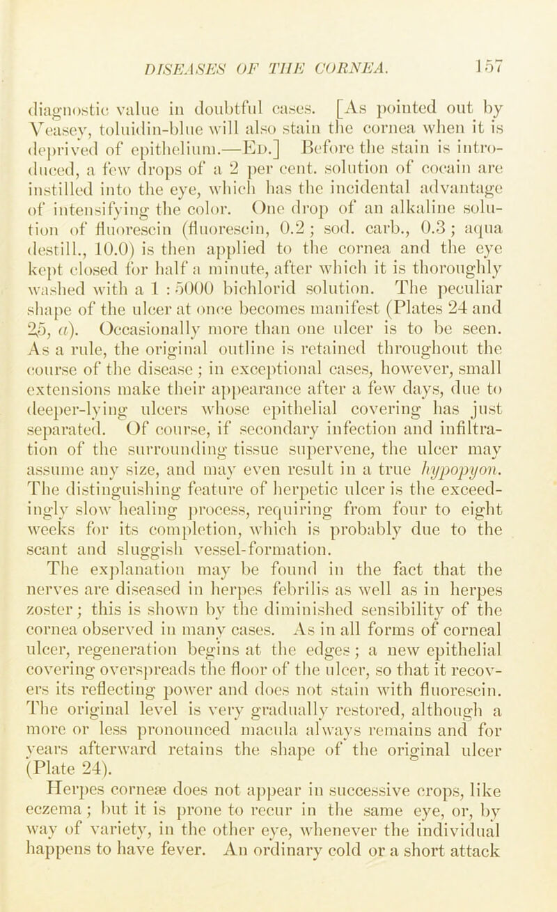 diagnostic value in doubtful eases. [As pointed out by Veasey, toluidiu-blue will also stain the cornea when it is deprived of epitlielinin.—Ed.] Before the stain is intro- diused, a few drops of a 2 ]>er cent, solution of eoc^ain are instilled into the eye, which has the incidental advantage of intensifying the color. One dro}> ot an alkaline solu- tion of fluorescin (flnorescin, 0.2 ; sod. earb., 0.3 ; aqua destill., 10.0) is then applied to the eornea and the eye kept closed for half a minute, after which it is thoroughly washed with a 1 : 5000 bichlorid solution. The peculiar shape of the ulcer at once becotoes manifest (Plates 24 and 2,5, a). Occasionally more than one nicer is to be seen. As a rule, the original outline is retained throughout the (;onrsc of the disease ; in exceptional cases, however, small extensions make their appearance after a few days, due to deeper-lying ulcers whose epithelial covering has just separated. Of course, if secondary infection and infiltra- tion of the surrounding tissue supervene, the ulcer may assume any size, and may even result in a true hypopyon. The distinguishing feature of herpetic ulcer is the exceed- ingly slow healing ])rocess, requiring from four to eight weeks for its completion, which is probably due to the scant and sluggish vessel-formation. The explanation may be found in the fact that the nerves are diseased in herjies febrilis as well as in herpes zoster; this is shown by the diminished sensibility of the eornea observed in many cases. As in all forms of corneal ulcer, regeneration begins at the edges; a new epithelial covering overspreads the floor of the ulcer, so that it recov- ers its reflecting power and does not stain with flnorescin. The original level is very gradually restored, although a more or less pronounced macula always remains and for years afterward retains the shape of the original ulcer (Plate 24). Herj)es cornefe does not aj)j)ear in successive crops, like eczema ; but it is prone to recur in the same eye, or, by way of variety, in the other eye, whenever the individual happens to have fever. An ordinary cold or a short attack
