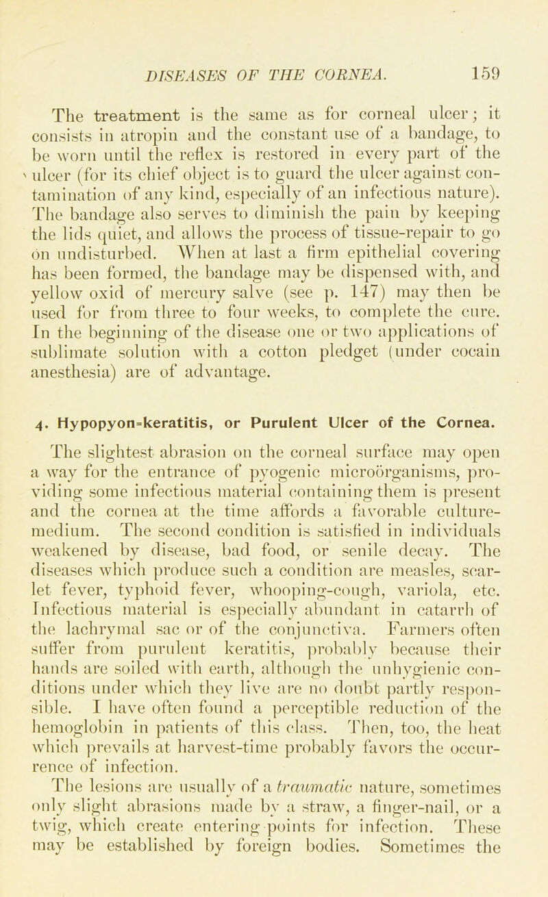 The treatment is the same as for corneal ulcer; it consists in atropin and the constant use of a bandage, to be worn until the reflex is restored in every part of the ' ulcer (for its chief object is to guard the ulcer against con- tamination of any kind, especially of an infectious nature), 'file bandage also serves to diminish the pain by keeping the lids cpiiet, and allows the process of tissue-repair to go (Ml undisturbed. When at last a hrm epithelial covering has been formed, the bandage may be dispensed with, and yellow oxid of mercury salve (see p. 147) may then be used for from three to four weeks, to complete the cure. In the beginuing of the disease one or two applications of sublimate solution with a cotton pledget (under cocain anesthesia) are of advantage. 4. Hypopyon=keratitis, or Purulent Ulcer of the Cornea. The slightest abrasion on the corneal surface may open a way for the entrance of pyogenic microorganisms, pro- viding some infectious material ciontaining them is present and the cornea at the time affords a favorable culture- medium. The second condition is satisfied in individuals weakened by disease, bad food, or senile decay. The diseases which produce such a condition are measles, scar- let fever, typhoid fever, Avhooping-cough, variola, etc. Infectious material is especially abundant in catarrh of the lachrymal sac or of tlie conjunctiva. Farmers often suffer from purulent keratitis, jU'obably because tlieir hands are soiled with earth, although the unhygienic con- ditions under which they live are no doubt j)artly respon- sible. I have often found a perceptible reduction of the liemoglobin in patients of this class. Then, too, the heat whicli prevails at harvest-time probably favors the occur- rence of infection. The lesions an; usnallv of a traumatic nature, sometimes only slight abrasions made by a straw, a finger-nail, or a twig, which create entering points for infection. These may be established by foreign bodies. Sometimes the