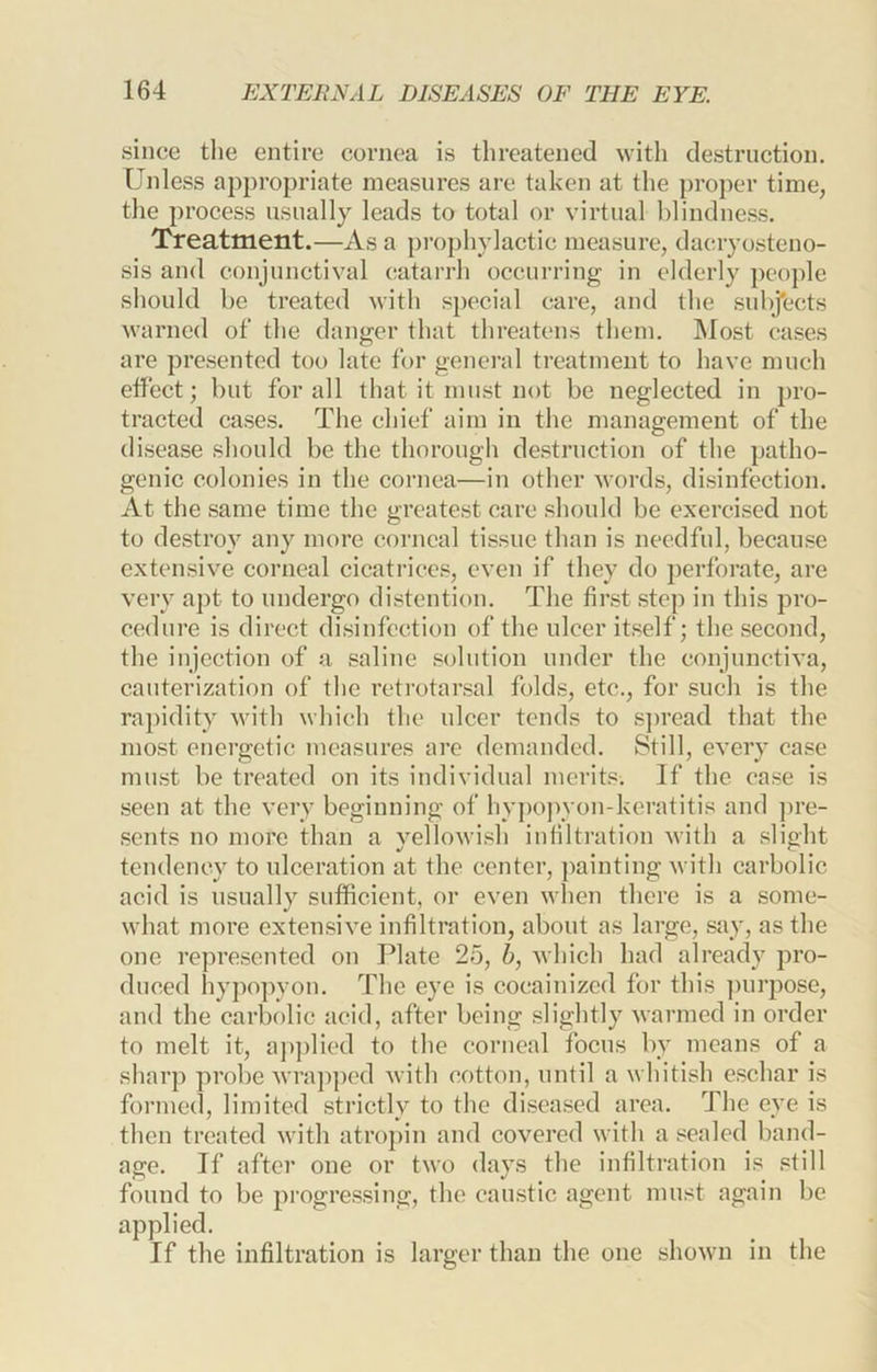 since the entire cornea is threatened with destruction. Unless appropriate measures are taken at the proper time, tlie process usually leads to total or virtual blindness. Treatment.—As a })rophylactic measure, dacryosteno- sis and conjunctival catarrh occurring in elderly people should be treated with special care, and the sul)J*ects warned of the danger that threatens them. Most cases are presented too late for general treatment to have much elfect; but for all that it must not be neglected in pro- tracted cases. The chief aim in the management of the disease sliould be the thorough destruction of the patho- genic colonies in the cornea—in other Avords, disinfection. At the same time the greatest care should be exercised not to destroy any more corneal tissue than is needful, because extensive corneal cicatrices, even if they do perforate, are very apt to undergo distention. The first step in this pro- cedure is direct disinfection of the ulcer itself; the second, the injection of a saline solution under the conjunctiva, cauterization of the retrotarsal folds, etc., for such is the ra])idity with which the ulcer tends to S]>read that the most energetic measures are demanded. Still, every case must be treated on its individual merits. If the ease is seen at the very beginning of hy])opyon-keratitis and ])re- sents no more than a yelloAvish infiltration with a slight tendency to ulceration at the center, painting with carbolic acid is usually sufficient, or even when there is a some- what more extensive infiltration, about as large, say, as the one represented on Plate 25, 6, Avhich had already pro- duced hypopyon. The eye is cocainized for this ])urpose, and the carbolic acid, after being slightly warmed in order to melt it, aj)])lied to the corneal focus by means of a sharp probe Avrapped Avith cotton, until a whitish eschar is formed, limited strictly to the diseased area. The eye is then treated Avith atropin and coA^ered with a sealed band- age. If after one or tAvo days the infiltration is still found to be progressing, the caustic agent must again be applied. If the infiltration is larger than the one shoAvn in the