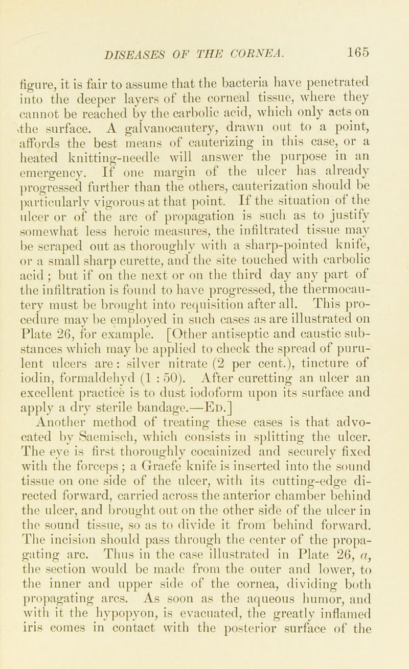 figure, it is fair to assume tliat the bacteria have penetrated into the deeper layers of the corneal tissue, where they cannot be reached by the carbolic acid, which only acts on xthe surface. A galvanocantery, drawn out to a point, affords the best means of cauterizing in this case, or a heated knitting-needle will answer the purpose in an emergency. If one margin of the ulcer has already progressed further than the others, cauterization should be particularly vigorous at that point. If the situation of the ulcer or of the arc of proj)agation is such as to justify somewhat less heroic measures, the infiltrated tissue may be scraped out as thoroughly with a sharp-pointed knife, or a small sharp curette, and the site touched with carbolic acid ; but if on the next or on the third day any part of the infiltration is found to have progressed, the thermocau- tery must be brought into re([uisition after all. This pro- cedure may be employed in such cases as are illustrated on Plate 26, for example. [Other antiseptic and caustic sub- stances which may be applied to check the spread of puru- lent ulcers are: silver nitrate (2 per cent.), tincture of iodin, formaldehyd (1 : 50). After curetting an ulcer an excellent practice is to dust iodoform upon its surface and apply a dry sterile bandage.—Ed.] Another method of treating these ca.ses is that advo- cated by Saemisch, which consists in sj)litting the ulcer. The eye is first thoroughly cocainized and .securely fixed with the forcej)S; a Graefe knife is in.serted into the sound ti.ssue on one side of the ulcer, with its cutting-edge di- rected forward, carried acro.ss the anterior chamber behind the ulcer, and brought out on the other side of the ulcer in the sound tissue, so as to divide it from behind forward. The incision should pass through the center of the jiropa- gating arc. Thus in the case illustrated in Plate 26, a, the section would be made from the outer and lower, to the inner and upper side of the cornea, dividing both ju'opagating arc.s. As soon as the aqueous humor, and with it the hypopyon, is evacuated, the greatly inflamed iris comes in contact with the posterior surface of the