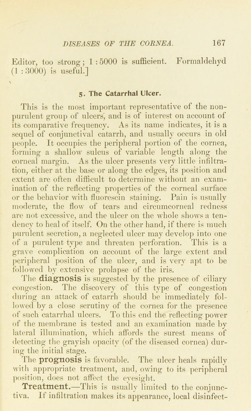 Editor, too strong; 1 :5000 is sufficient. Formaldehyd (1 -.3000) is useful.] 5. The Catarrhal Ulcer. This is the most important representative of the non- purulent group of ulcers', and is of interest on account of its comparative frequency. As its name indicates, it is a sequel of conjunctival catarrh, and usually occurs in old people. It occupies the peripheral portion of the cornea, forming a shallow sulcus of variable length along the corneal margin. As the ulcer presents very little infiltra- tion, either at the base or along the edges, its position and extent are often difficult to determine without an exam- ination of the reflecting properties of the corneal surface or the behavior with fluorescin staining. Pain is usually moderate, the flow of tears and circumcorneal redness are not excessive, and the ulcer on the whole shows a ten- dency to heal of itself. On the other hand, if there is much purulent secretion, a neglected ulcer may develoj) into one of a j)urulent type and threaten perforation. This is a grave eonqflication on account of the large extent and peripheral position of the ulcer, and is very aj)t to be i'ollowed by extensive prolapse of the iris. d'he diagnosis is suggested by the presence of ciliary congestion. The discovery of this type of congestion during an attack of catarrh should be immediatelv fol- lowed by a close scrutiny of the cornea for the presence of such catarrhal ulcers. To this end the reflecting power of the membrane is tested and an examination made by lateral illumination, which affords the surest means of detecting the grayish opacity (of the diseased cornea) dur- ing the initial stage. The prognosis is favorable. The ulcer heals rajfidly with appropriate treatment, and, owing to its peripheral position, does not affect the eyesight. Treatment.—This is usually limited to the conjunc- tiva. If infiltration makes its appearance, local disinfect-