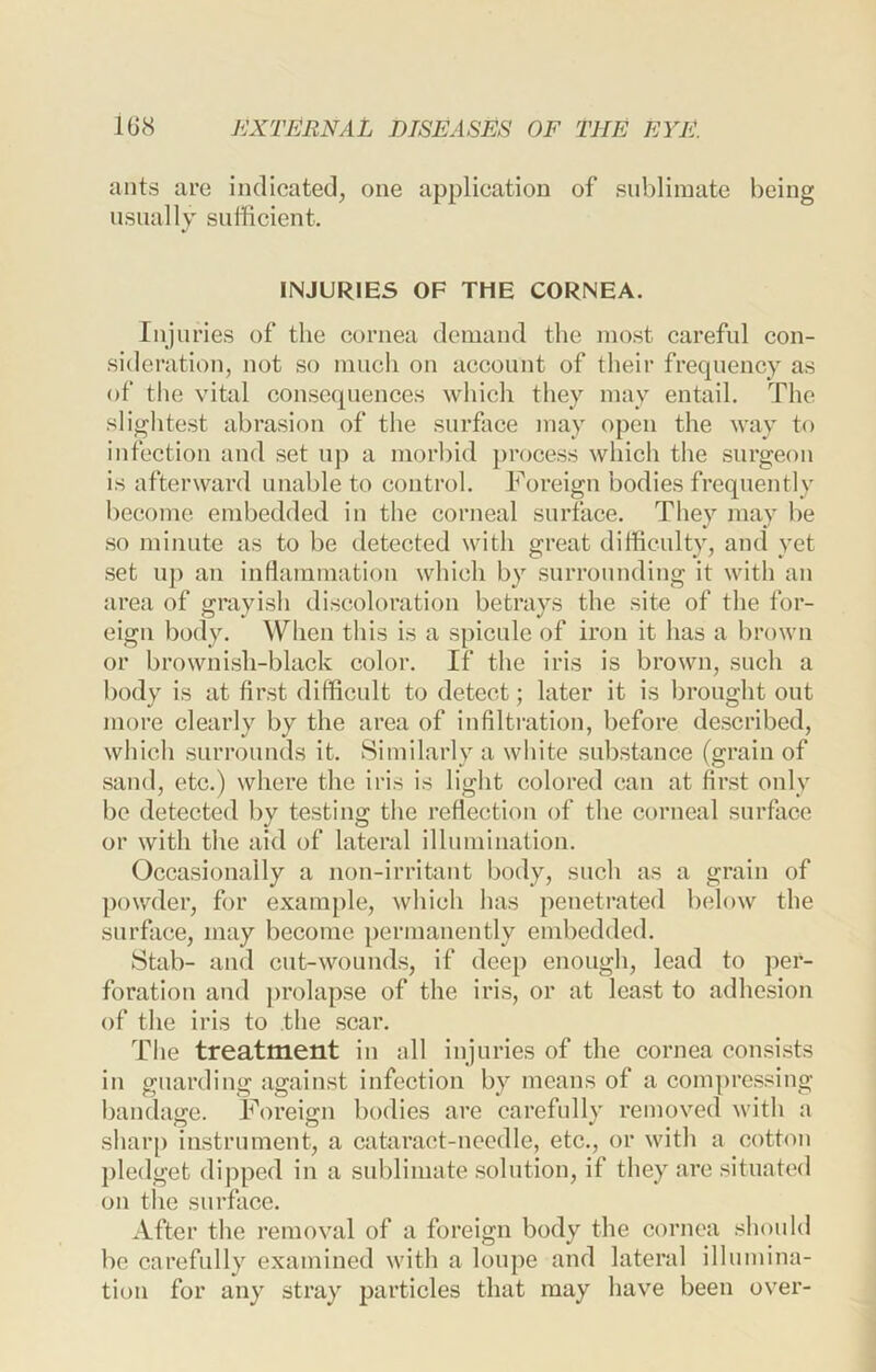 ants are indicated, one application of sublimate being nsiially sufficient. INJURIES OF THE CORNEA. Injuries of the cornea demand the most careful con- sideration, not so much on account of their frequency as of the vital consequences whicli they may entail. The slightest abrasion of the surface may open the way to infection and set up a moiffiid process which the surgeon is afterward unable to control. Foreign bodies frequently become embedded in the corneal surface. They may be so minute as to be detected with great difficulty, and yet set up an inflammation which by surrounding it with an area of grayish discoloration betrays the site of the for- eign body. When this is a spicule of iron it has a brown or brownish-black color. If the iris is brown, such a body is at first difficult to detect; later it is brought out more clearly by the area of infiltration, before described, which surrounds it. Similarly a white substance (grain of sand, etc.) where the iris is light colored can at first only be detected by testing the reflection of the corneal surface or with the aid of lateral illumination. Occasionally a non-irrihint body, such as a grain of powder, for example, which has penetrated b(dow the surface, may become permanently embedded. Stab- and cut-wounds, if deep enough, lead to per- foration and prolapse of the iris, or at least to adhesion of the iris to the scar. The treatment in all injuries of the cornea eonsi.sts in guarding against infection by means of a compressing- bandage. Foreign bodies are carefully removed with a sharp instrument, a cataract-needle, etc., or with a cotton pledget dipped in a sublimate solution, if they are situated on the surface. After the removal of a foreign body the cornea should be carefully examined with a loupe and lateral illumina- tion for any stray particles that may have been over-