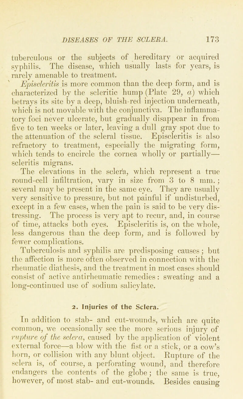 tuberculous or the subjects of hereditary or acquired syphilis. The disease, which usually lasts for years, is rarely amenable to treatment. Episcleritis \s more common than the deep form, and is characterized by the scleritic hump (Plate 29, a) which betrays its site by a deep, bluish-red injection underneath, which is not movable with the conjunctiva. The inflamma- tory foci never ulcci’ate, but gradually disaj^pear in from five to ten weeks or later, leaving a dull gray spot due to the attenuation of the scleral tissue. Episcleritis is also refractory to treatment, especially the migrating form, which tends to encircle the cornea wholly or partially— scleritis migrans. The elevations in the sclera, which represent a true round-cell infiltration, vary in size from 3 to 8 mm. ; several may be present in the same eye. They are usually very sensitive to pressure, but not painful if undisturbed, except in a few cases, when the pain is said to be very dis- tressing. The process is very apt to recur, and, in course of time, attacks both eyes. Episcleritis is, on the whole, less dangerous than the deep form, and is followed by fewer complications. Tuberculosis and syphilis are predisposing causes; but the affection is more often observed in connection with the rheumatic diathesis, and the treatment in most cases should consist of active antirheumatic remedies: sweating and a long-continued use of sodium salicylate. 2. Injuries of the Sclera. In addition to stab- and cut-wounds, which are quite common, we occasionally see the more serious injury of rupture of the sclera, caused by the a])])lication of violent external force—a bloAv with the fist or a stick, or a cow’s horn, or collision with any blunt object. Rupture of the sch'ra is, of course, a perforating wound, and therefore endangers the contents of the globe; the same is true, however, of most stab- and cut-wounds. Besides causing