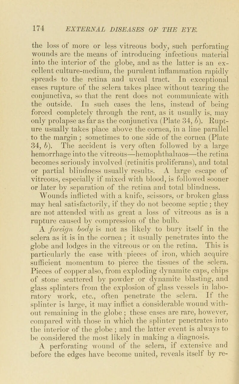the loss of more or less vitreous body, such perforating wounds are the means of introducing infectious material into the interior of the globe, and as the latter is an ex- cellent culture-medium, the purulent inflammation rapidly spreads to the retina and uveal tract. In exceptional cases ru})ture of the sclera takes [)lace without tearing the conjunctiva, so that the rent does not communicate with the outside. In such cases the lens, instead of being forced completely through tlie rent, as it usually is, may only prolapse as far as the conjunctiva (Plate 34, b). Piipt- ure usually takes place above the cornea, in a line parallel to the margin; sometimes to one side of the cornea (Plate 34, b). The accident is very often followed by a large hemorrhage into the vitreous—hemophthalmos—the retina becomes seriously involved (retinitis proliferans), and total or partial blindness usually results. A large escape of vitreous, especially if mixed with blood, is followed sooner or later by separation of the retina and total blindness. Wounds inflicted with a knife, scissors, or broken glass may heal satisfactorily, if they do not become septic; they are not attended with as great a loss of vitreous as is a rupture caused by c*ompression of the bulb. A foreign bodij is not as likely to bury itself in the sclera as it is in the cornea; it usually penetrates into the globe and lodges in the vitreous or on the retina. This is particularly the case with piece's of iron, which acquire sufficient momentum to ])ieree the tissues of the sclera. Pieces of copj)er also, from exploding dynamite caps, chips of stone scattered by powder or dynamite blasting, and glass sj)linters from the explosion of glass vessels in labo- ratorv work, etc., often penetrate the sclera. If the splinter is large, it may inflict a considerable wound with- out remaining in the globe; these cases are rare, however, compared witli those in which the splinter penetrates into the interior of the globe ; and the latter event is always to be considered the most likely in making a diagnosis. A perforating wound of the sclera, if extensive and before the edges have become united, reveals itself by re-
