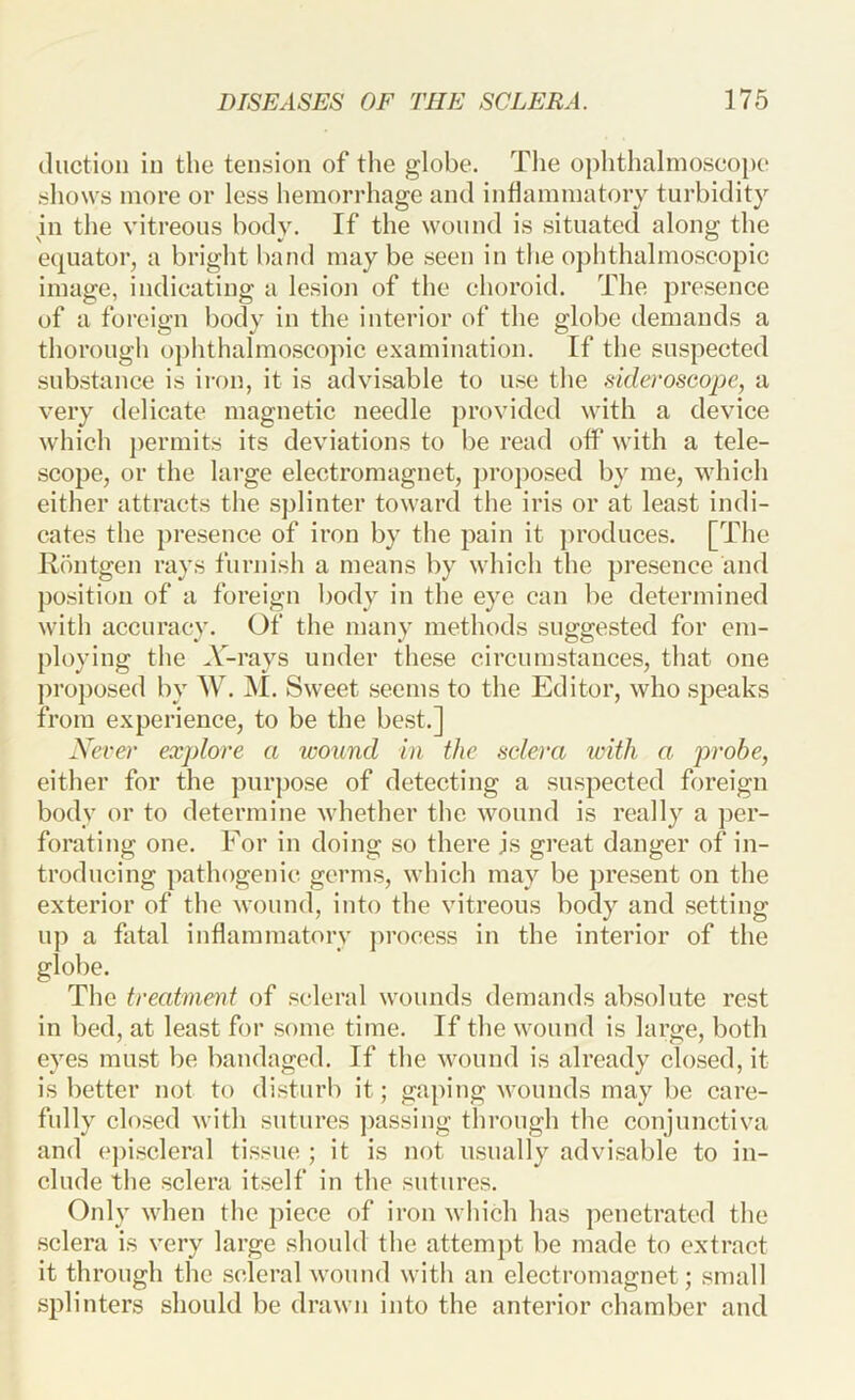 (liiction in the tension of the globe. The ophthalinoseope .sliows more or less hemorrhage and inflammatory turbidity in the vitreous body. If the wound is situated along the equator, a bright band may be seen in the ophthalmoscopic image, indicating a lesion of the choroid. The presence of a foreign body in the interior of the globe demands a thorough ophthalmoscopic examination. If the suspected substance is iron, it is advisable to use the sideroscope, a very delicate magnetic needle provided with a device which jiermits its deviations to be read off with a tele- scope, or the large electromagnet, ])roj)Osed by me, which either attracts the splinter toward the iris or at least indi- cates the presence of iron by the pain it produces. [The R()utgen rays furnish a means by which the pre.sence and position of a foreign body in the eye can be determined with accuracy. Of the many methods suggested for em- ploying the A'-rays under these circumstances, that one proposed by W. M. Sweet seems to the Editor, who speaks from experience, to be the best.] Xever explore a wound in the sclera irith a j)robe, either for the purpose of detecting a suspected foreign body or to determine whether the wound is really a per- forating one. For in doing so there js great danger of in- troducing pathogenic germs, which may be jjresent on the exterior of the wound, into the vitreous body and setting up a fatal inflammatory process in the interior of the globe. The treatment of scleral wounds demands absolute rest in bed, at least for some time. If the wound is large, both eyes must be bandaged. If the wound is already closed, it is better not to disturb it; gaping wounds may be care- fully closed with sutures passing through the conjunctiva and e])iscleral tissue ; it is not usually advisable to in- clude the sclera itself in the sutures. Oidy when the piece of iron which has penetrated the .sclera is very large should the attempt be made to extract it through the .scleral wound with an electromagnet; small splinters should be drawn into the anterior chamber and