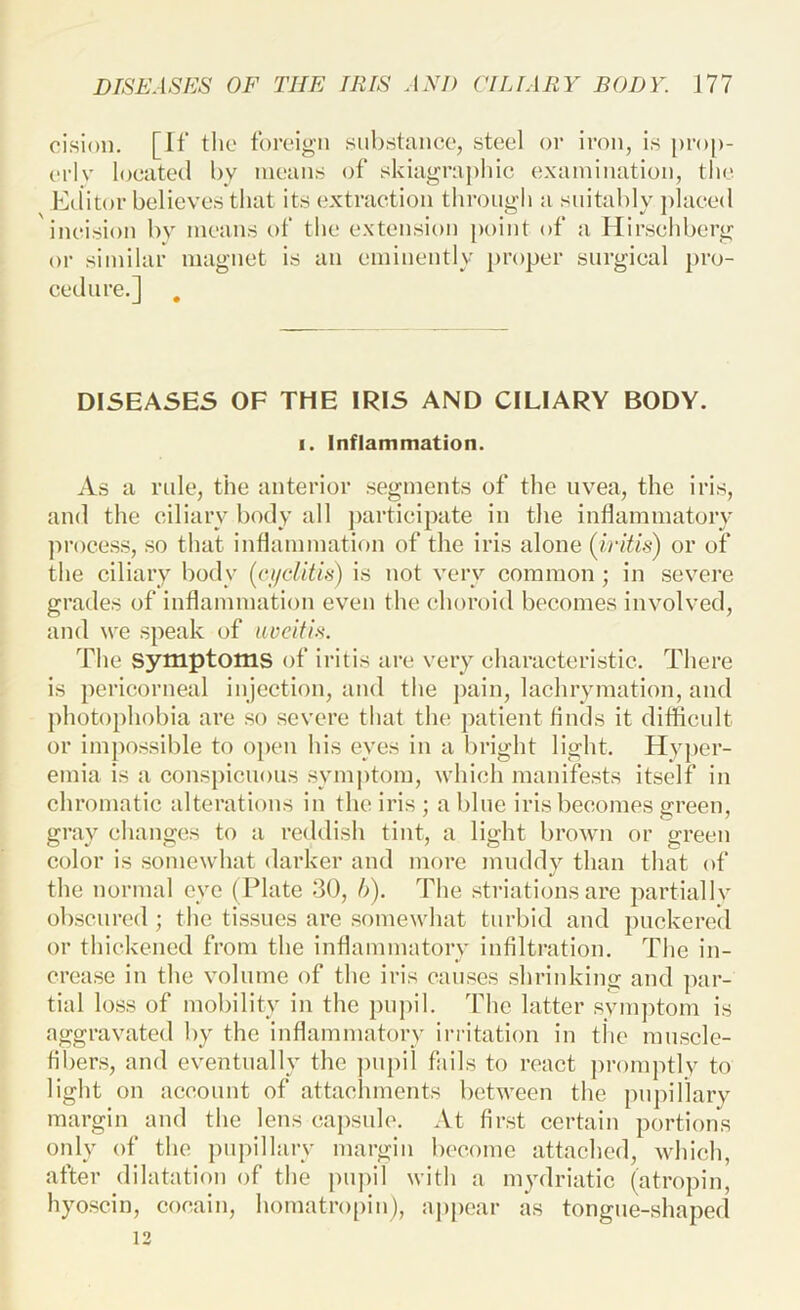 oision. [If the foreign substance, steel or iron, is [)ro[)- erlv located by means of skiagrapliic examination, the Editor believes that its extraction through a suitably placed ineision by means of the extension point of a Hirschberg or similar magnet is an eminently proper surgical pro- cedure.] DISEASES OF THE IRIS AND CILIARY BODY. I. Inflammation. As a ride, the anterior segments of the uvea, the iris, and the ciliary body uH ])articipate in the inflammatory process, so that inflammation of the iris alone {iritis) or of the ciliary body {ciiciitis) is not very common ; in severe grades of inflammation even the choroid becomes involved, and we speak of uveitis. The symptoms of iritis are very charaeteristic. There is pericorneal injeetion, and the pain, lachrymation, and photophobia are so severe that the patient finds it diflicult or impossible to o})cn his eyes in a bright light. Hyjier- emia is a conspicuous symptom, which manifests itself in chromatic alterations in the iris ; a blue iris becomes green, gray changes to a reddish tint, a light broAvn or green color is somewhat darker and more muddy than that of the normal eye (Plate 30, h). The striationsare partialIv obscured ; the tissues are somewhat turbid and puckered or thickened from the inflammatory infiltration. The in- crease in the volume of the iris causes shrinking and par- tial loss of mobility in the pupil. The latter svm])tom is aggravated by the inflammatory irritation in tiic muscle- fibers, and eventually the ])upil fails to react promptly to light on account of attachments between the pupillary margin and the lens capsule. At first certain portions only of the pupillary margin become attached, which, after dilatation of the pnj)il with a mydriatic (atropin, hyoscin, cocain, homatropin), ajipear as tongue-shaped 12