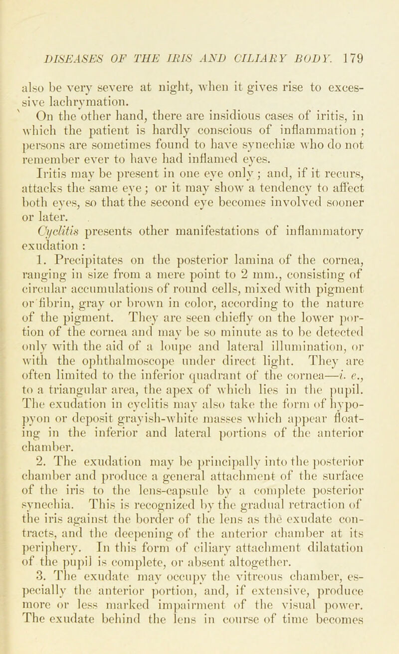 also be very severe at night, 'when it gives rise to exces- sive lachrymation. On the other hand, there are insidious cases of iritis, in which the patient is hardly conscious of inflammation ; persons are sometimes found to have synechije who do not remember ever to have had inflamed eyes. Iritis may be present in one eye only ; and, if it recurs, attacks the same eye; or it may show a tendency to affect both eyes, so that the second eye becomes involved sooner or later. Cifclitifi presents other manifestations of inflammatory exudation : 1. Precipitates on the posterior lamina of the cornea, ranging in size from a mere point to 2 mm., consisting of circular accumulations of round cells, mixed with pigment or flbrin, gray or brown in color, according to the nature of the pigment. They are seen chiefly on the lower por- tion of the cornea and may be so minute as to be detected oidy with the aid of a loupe and lateral illumination, or with the ophthalmoscope under direct light. They are often limited to the inferior tpiadrant of the cornea—i. e., to a triangular area, the apex of which lies in the pupil. The exudation in cyclitis may also take the form of liypo- ])yon or deposit grayish-white juasses Avhich a])j)car float- ing in the inferior and lateral portions of the anterior chamber. 2. The exudation may be })rinci})ally into the jiosterior chamber and produce a general attachment of the .surfaee of the iris to the lens-eapsule by a com])lete posterior synechia. This is recognized by the gradual retraction of the iris against the border of the lens as the exudate con- tracts, and the deepening of the anterior chamber at its perij)hery. In this form of ciliary attachment dilatation of tlie pupil is complete, or ab.sent altogether. 3. The exudate may occupy the vitreous chamber, es- ])e(!ially the anterior ])ortion, and, if extensive, produce more or less marked impairment of the visual j)ower. The exudate behind the lens in course of time becomes
