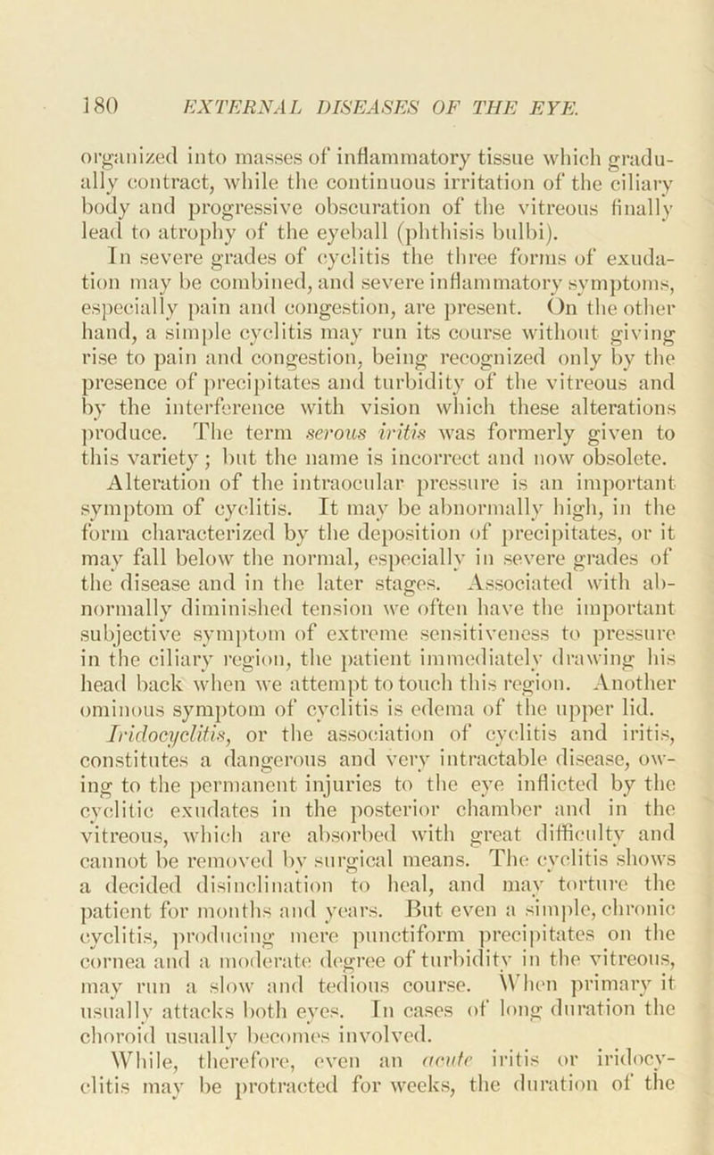 org’iinized into masses of inflammatory tissue which gradu- ally contract, while the continuous irritation of the ciliary body and progressive obscuration of the vitreous finally lead to atrophy of the eyeball (phthisis bulbi). In severe grades of cyclitis the three forms of exuda- tion may be combined, and severe inflammatory symptoms, es])ecially pain and congestion, are present. On the other hand, a simple cyclitis may run its course without giving rise to pain and congestion, being recognized only by the presence of precipitates and turbidity of the vitreous and by the interference with vision which these alterations produce. The term serous iritis was formerly given to this variety; but the name is incorrect and now ob.soletc. Alteration of the intraocnlar pressure is an important symptom of cyclitis. It may be abnormally high, in the form characterized by the deposition of precipitates, or it may fall below the normal, especially in severe grades of the disease and in the later stages. Associated with ab- normally diminished tension we often have the important subjective symptom of extreme sensitiveness to pressure iu the ciliary region, the patient immediately drawing his head back when we attempt to touch this region. Another ominous symptom of cyclitis is edema of the upper lid. Iridocyclitis, or the association of cyclitis and iritis, constitutes a dangerous and very intractable disease, ow- ing to the [)crmanent injuries to the eye inflicted by the cyclitic exudates in the posterior chamber and in the vitreous, which are absorbed with great difficulty and cannot be removed by surgical means. The cyclitis shows a decided disinclination to heal, and may torture the patient for months and years. But even a simple, chronic cyclitis, producing mere juinctiform precipitates on the cornea and a moderate degree of turbidity in the vitreous, may run a slow and tedious course, \\dicn primary it usually attacks both eyes. Iu cases of long duration the choroid usually becomes involved. While, therefore, even an acute ii’itis or iridocy- clitis may be protracted for weeks, the duration of the