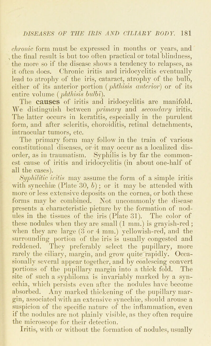 chronic form must be expressed in months or years, and , the bnal result is but too often practical or total blindness, the more so if the disease shows a tendency to relapses, as it often does. (Mironic iritis and iridocyclitis eventually lead to atrophy of the iris, cataract, atro[)hy of the bulb, either of its anterior portion (j)hfhisis anterior) or of its entire volume [phtlmh buJhi). The causes of iritis and iridocyclitis are manifold. We distinguish between piimary and secondary iritis. The latter occurs in keratitis, especially in the purulent form, and after scleritis, choroiditis, retinal detachments, intraocular tumors, etc. The primary form may follow in the train of various constitutional diseases, or it may occur as a localized dis- order, as in traumatism. Syphilis is by far the common- est cause of iritis and iridocyclitis (in about one-half of all the cases). SypJdlitic iritis may assume the form of a sim])le iritis with synechise (Plate 30, b); or it may be attended with more or less extensive deposits on the cornea, or both these forms may be combined. Not uncommonly the disease presents a characteristic picture by the formation of nod- ules in the tissues of the iris (Plate 31). The color of these nodules when they are small (1 mm.) is grayish-red; when they are large (3 or 4 mm.) yellowish-red, and the surrounding portion of the iris is usually congested and reddened. They preferably select the pupillary, more rarely the ciliary, margin, and grow quite rapidly. Occa- sionally several appear together, and by coalescing convert portions of the pupillary margin into a thick fold. The site of such a syphiloma is invariably marked by a syn- echia, Avhich persists even after the nodules have become absorbed. Any marked thickening of the pu])illary mar- gin, associated with an extensive synechife, should arouse a suspicion of the specific nature of the inflammation, even if the nodules are not plainly visible, as they often require the microscope for their detection. Iritis, with or without the formation of nodules, usually