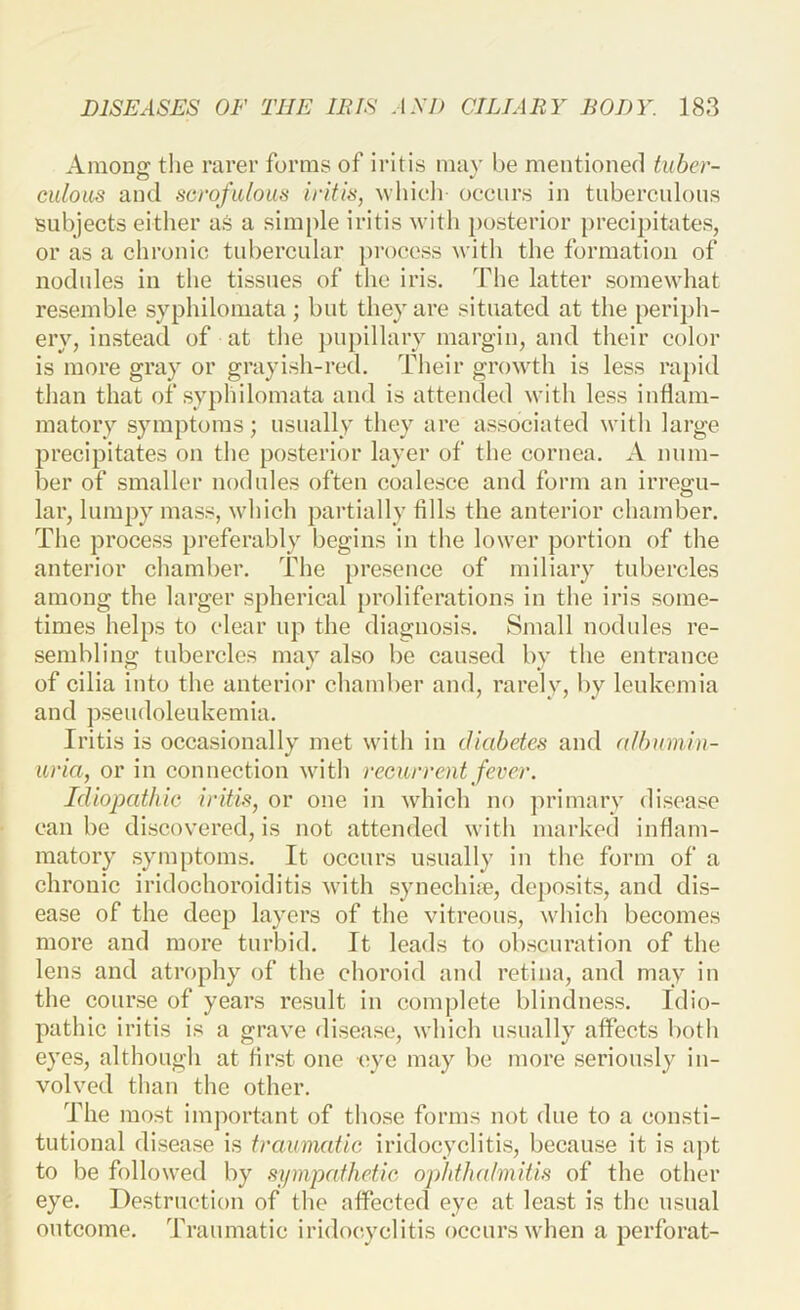 Amoufr the rarer forms of iritis nuiv be mentioned tuber- culoits and scrofulous iritis, whidi occurs in tiibercnlons subjects either as a simple iritis with posterior precipitates, or as a chronic tubercular process with the formation of nodules iu the tissues of the iris. The latter somewhat resemble syphilomata ; but they are situated at the periph- ery, instead of at the pupillary margin, and their color is more gray or grayish-red. Their growth is less rapid tlian that of syplnlomata and is attended with less inflam- matory symptoms; usually they are associated with large precipitates on tlie posterior layer of the eornea. A num- ber of smaller nodules often coalesce and form an irree:u- lar, lumpy mass, which partially fills the anterior chamber. The process preferably begins in the lower portion of the anterior chamber. The presence of miliary tubercles among the larger spherical proliferations in the iris some- times helps to clear up the diagnosis. Small nodules re- sembling tubercles may also be caused by the entrance of cilia into the anterior chamber and, rarely, by leukemia and pseudoleukemia. Iritis is occasionally met with in diabetes and albumin- uria, or in connection with recurrent fever. Idiopathic iritis, or one in which no primary disease can be discovered, is not attended with marked inflam- matory sym[)toms. It occurs usually iu the form of a chronic iridochoroiditis with synechhe, deposits, and dis- ease of the deep layers of the vitreous, which becomes more and more turbid. It leads to obscuration of the lens and atrophy of the choroid and retina, and may in the course of years result in complete blindness. Idio- pathic iritis is a grave disease, which usually affects both eyes, although at first oue eye may be more seriously in- volved than the other. The most imjwrtant of those forms not due to a eonsti- tutional disease is traumatic iridoeyclitis, because it is aj)t to be followed by sipnpathetic ophthalmitis of the other eye. Destruction of the affected eye at least is the usual outcome. Traumatic iridocyclitis occurs when a perforat-