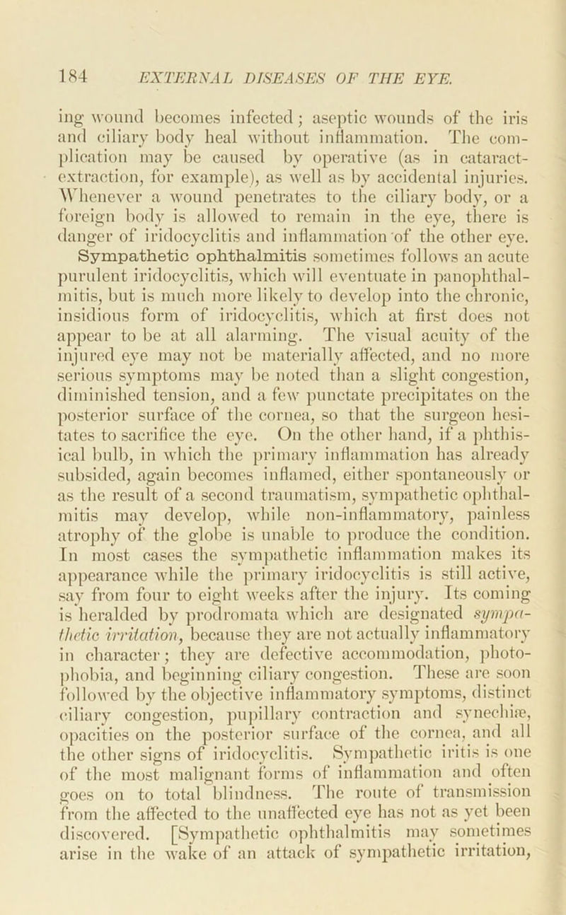 ing wound becomes infected; aseptic wounds of the iris and ciliary body heal without inftammation. The com- plication may be caused by operative (as in cataract- extraction, for example), as well as by accidental injuries. Whenever a wound penetrates to the ciliary body, or a foreign body is allowed to remain in the eye, there is danger of iridocyclitis and inflammation of the other eye. Sympathetic ophthalmitis sometimes follows an acute purulent iridocyclitis, which will eventuate in panojflithal- mitis, but is much more likely to develop into the chronic, insidious form of iridocyclitis, which at first does not appear to be at all alarming. The visual acuity of the injured eye may not be materially aflected, and no more sei’ious symptoms may be noted than a slight congestion, diminished tension, and a few punctate precipitates on the ]>osterior surface of the cornea, so that the surgeon hesi- tates to sacrifice the eye. On the other hand, if a phthis- ical bulb, in which the primary inflammation has already subsided, again becomes inflamed, either spontaneously or as the result of a second traumatism, sympathetic 0})hthal- mitis may develop, while non-inflammatory, painless atrophy of the globe is unable to produce the condition. In most cases the sympathetic inflammation makes its appearance while the primary iridocyclitis is still active, say from four to eight weeks after the injury. Its coming is heralded by prodromata which are designated sympa- thetic irritation, because they are not actually inflammatory in character; they arc defective accommodation, j)hoto- phobia, and beginning ciliary congestion. These are .soon followed by the objective inflammatory .symptoms, distinct ciliary conge.stion, puj)illary c.ontraction and .synechire, opacities on the posterior surface of the coruca, and all the other signs of iridocyclitis. Sympathetic iritis is one of the mo,st malignant forms of inflammation and often goes on to total blindness. The route ot transmission from the affected to the unaflected eye has not as yet been discovered. [Sympathetic ophthalmitis may .sometimes arise in the wake of an attack of sympathetic irritation,