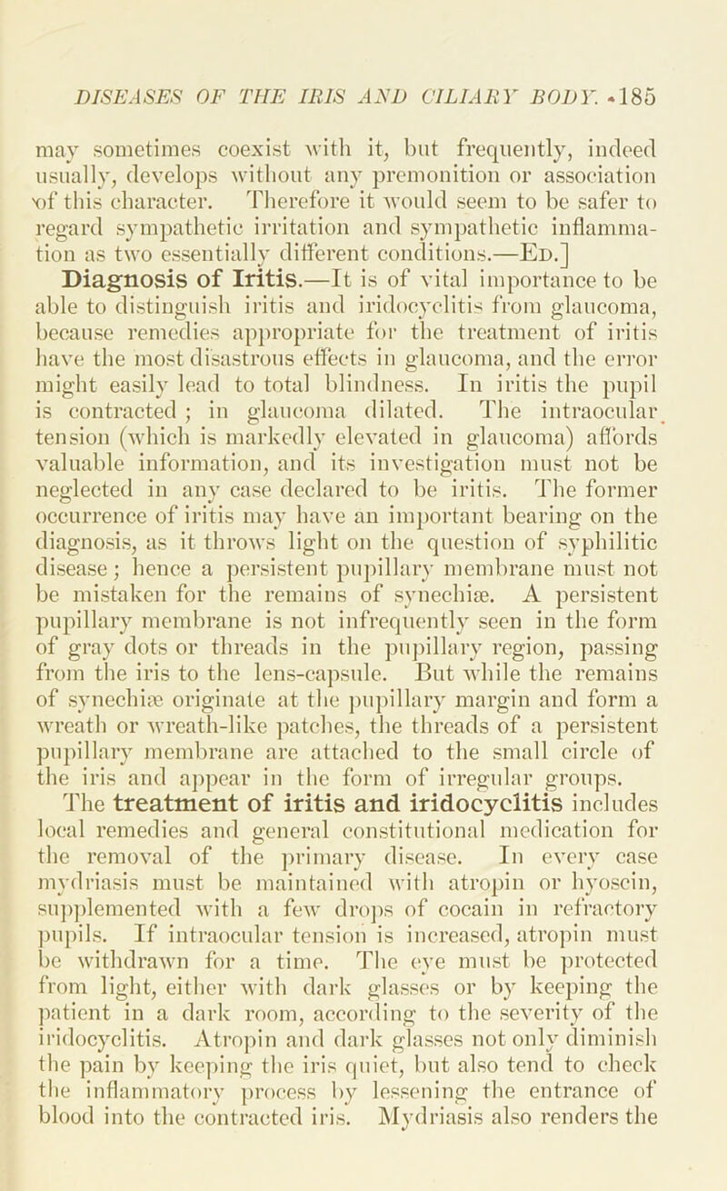 may sometimes coexist Avith it, but frequently, indeed usually, develops without any premonition or association X)f this character. Therefore it would seem to be safer to regard sympathetic irritation and sympathetic inflamma- tion as two essentially diflerent conditions.—Ed.] Diagnosis of Iritis.—It is of vital importance to be able to distinguish iritis and iridocyclitis from glaucoma, because remedies appropriate for the treatment of iritis have the most disastrous effects in glaucoma, and the error might easily lead to total blindness. In iritis the pupil is contracted ; in glaucoma dilated. The intraocular tension (which is markedly elevated in glaucoma) aflbrds valuable information, and its investigation must not be neglected in any case declared to be iritis. The former occurrence of iritis may have an important bearing on the diagnosis, as it throws light on the question of syphilitic disease; hence a persistent pujnllary membrane must not be mistaken for the remains of synechiae. A persistent pupillary membrane is not infrequently seen in the form of gray dots or threads in the pupillary region, passing from the iris to the lens-capsule. But while the remains of syncchim originate at the ])upillary margin and form a wreath or wreath-like patches, the threads of a persistent pupillary membrane are attached to the small circle of the iris and aj)pcar in the form of irregular groups. Idle treatment of iritis and iridocyclitis includes local remedies and general constitutional medication for the removal of the ])rimary disease. In every ease mydriasis must be maintained with atropin or hyoscin, su])])lemented with a few dro])s of cocain in refractory ])U})ils. If intraocular tension is increased, atropin must be withdrawn for a time. The eye must be protected from light, either with dark glasses or by keeping the ])atient in a dark room, according to the severity of the iridocyclitis. Atropin and dark glasses not only diminish the pain by keey)ing the iris quiet, but also tend to check the inflammatory process by lessening the entrance of blood into the contracted iris. iSIydriasis also renders the