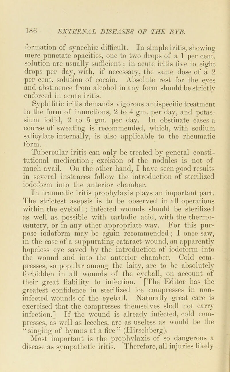 formation of synechite difficult. In simple iritis, showing mere punctate opacities, one to two drops of a 1 per cent, solution are usually sufficient; in acute iritis five to eight drops per day, with, if necessary, the same dose of a 2 per cent, solution of cocain. Absolute rest for the eyes and abstinence from alcohol in any form should be strictly enforced in acute iritis. Sv])hilitic iritis demands vigorous antispecific treatment in the form of inunctions, 2 to 4 gm. per day, and potas- sium iodid, 2 to 5 gm. per day. In obstinate cases a course of sweating is recommended, which, with sodium salicylate internally, is also aj)plicable to the rheumatic form. Tubercular iritis can only be treated by general consti- tutional medication; excision of the nodules is not of much avail. On the other hand, I have seen good results in several instances follow the introduction of sterilized iodoform into the anterior chamber. In traumatic iritis prophylaxis plays an important part. The strictest asepsis is to be observed in all operations within the eyeball; infected wounds should be sterilized as well as possible with carbolic acid, with the thermo- cautery, or in any other appropriate way. For this pur- pose iodoform may be again recommended ; I once saw, in the case of a suppurating cataract-wound, an apj)arently hopeless eye saved by the introduction of iodoform into the wound and into the anterior chamber. Cold com- presses, so popular among the laity, are to bo absolutely forbidden in all wounds of the eyeball, on account of their great liability to infection. [The Editor has the greatest confidence in sterilized ice compresses in non- infected wounds of the eyeball. Naturally great care is exercised that the compresses themselves shall not carry infection.] If the wound is already infected, cold com- presses, as well as leeches, are as useless as would be the “ singing of hymns at a fire ” (Hirschberg). Most important is the proj)hvlaxis of so dangerous a disease as sympathetic iritis, ddierefore, all injuries likely
