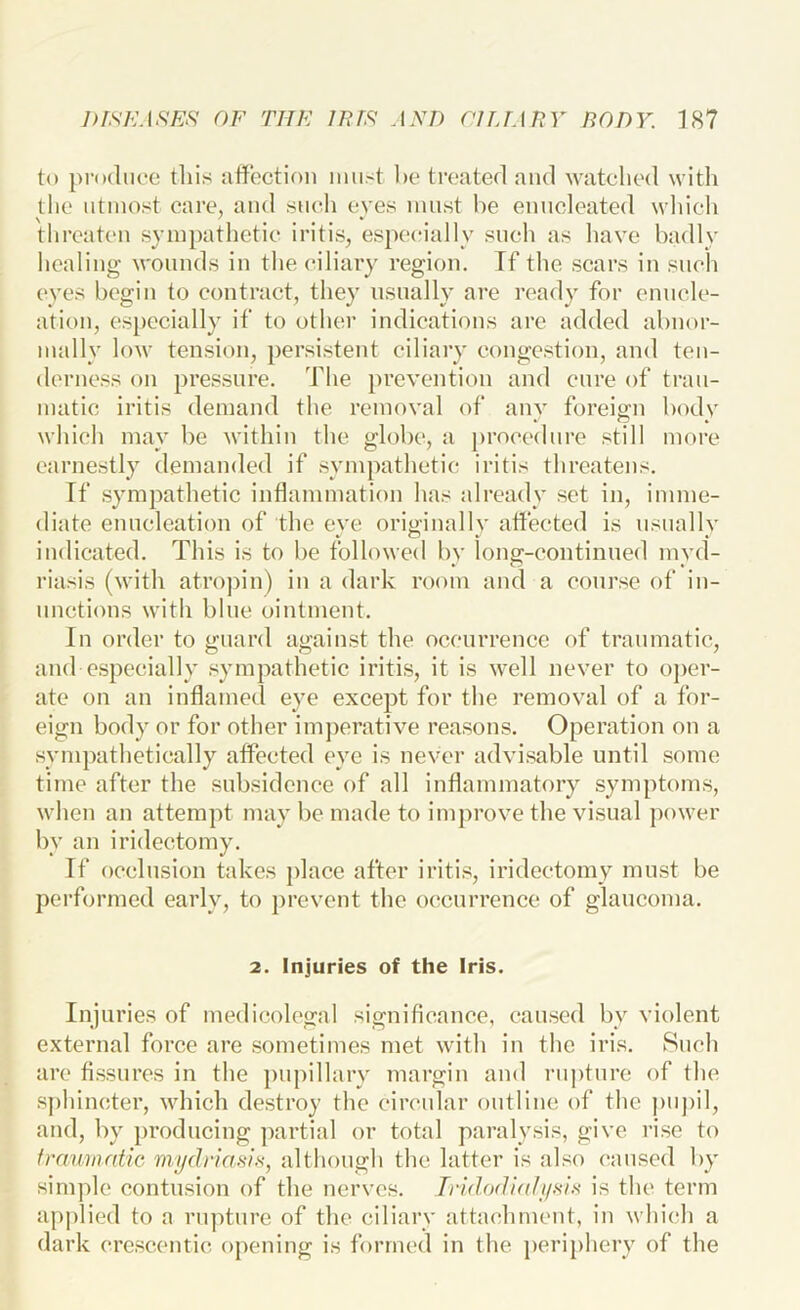 to produce tliis affection must he treated and watched with the utmost care, and such eves must he euuoleated which threaten sympathetic iritis, especially such as have hadly healing wounds in the ciliary region. If the scars in such eyes begin to contract, they usually are ready for enucle- ation, especially if to other indications are added ahnor- mally low tension, persistent ciliary congestion, and ten- derness on pressure. The prevention and cure of trau- matic iritis demand the removal of anv foreign hodv which may he within the glohc, a })rocedure still more earnestly demanded if sympathetic iritis threatens. If .sympathetic inflammation has already set in, imme- diate enucleation of the eye originally affected is usually indicated. This is to he followed hv long-continued myd- riasis (with atropin) in a dark room and a cour.se of in- uncticnis with hlue ointment. In order to guard against the occurrence of traumatic, and especially sympathetic iritis, it is well never to oj>er- ate on an inflamed eye except for the removal of a for- eign body or for other im])erative rea.sons. Operation on a sympathetically affected eye is never advisable until .some time after the subsidence of all inflammatory symptoms, when an attempt may be made to improve the visual power by an iridectomy. If occlusion takes place after iritis, iridectomy must be performed early, to prevent the occurrence of glaucoma. 2. Injuries of the Iris. Injuries of medicolegal signiflcauce, caused by violent external force are .sometimes met with in the iris. Such are fissures in the pupillary margin and i-nptnre of the sphincter, which destroy the ciixadar outline of the pupil, and, by producing jiartial or total paralysis, give rise to fraumrdic mi/driasis, althongh the latter is al.‘;o caused by simple contusion of the nerves. Iridodiali/sis is the term ap|)lied to a rupture of the eiliarv attachment, in which a dark crescentic opening is formed in the periphery of the