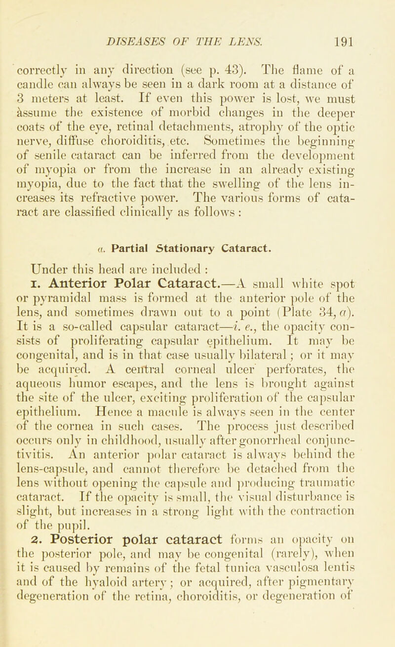 correctly in any direction (see p. 43). Tlie tianie of a candle can always be seen in a dark room at a distance of 3 meters at least. If even this power is lost, we must ^issnme the existence of morbid changes in the deeper coats of the eye, retinal detachments, atrophy of the o])tic nerve, diffuse choroiditis, etc. Sometimes the beginning of senile cataract can be inferred from the devclojnnent of myopia or from the increase in an already existing myopia, due to the fact that the swelling of the lens in- creases its refractive power. The various forms of cata- ract are classified clinically as follows : «. Partial Stationary Cataract. Under this head are included : 1. Anterior Polar Cataract.—A small white spot or pyramidal mass is formed at the anterior pole of the lens, and sometimes drawn out to a point (Plate 34, o). It is a so-called capsular cataract—i. e., the opacity con- sists of proliferating capsular epithelium. It may be congenital, and is in that case usually bilateral; or it may be acquired. A central corneal ulcer perforates, the aqueous humor escapes, and the lens is brought against the site of the ulcer, exciting proliferation of the caj)sular epithelium. Hence a macule is always seen in the center of the cornea in such cases. The process just described occurs only in childhood, usually after gonorrheal conjunc- tivitis. An anterior polar cataract is always behind the lens-capsule, and cannot therefore be detached from the lens without opening the capsule and ])r()dueing traumatic cataract. If the opacity is small, the visual disturbance is slight, but increases in a strong light with the contraction of the pupil. 2. Posterior polar cataract forms an opacity on the posterior pole, and may be congenital (rarely), when it is caused by remains of the fetal tunica vascnlosa lentis and of the hyaloid artery; or acquired, after pigmentary degeneration of the retina, choroiditis, or degeneration of