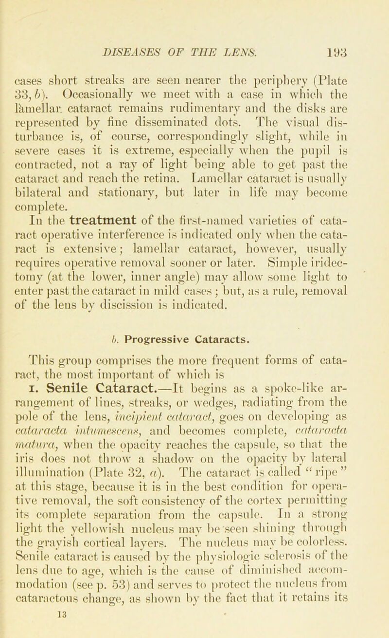 cases short streaks are seen nearer the peri])liery (Plate 33,1)). Occasionally we meet with a case in which the Ihmellar. cataract remains rnclimentary and the disks are represented by fine disseminated dots. The visual dis- turbance is, of course, correspondingly slight, while in severe cases it is extreme, es])ccially when the pupil is contracted, not a ray of light being able to get past the cataract and reach the retina. Lamellar cataract is usually bilateral and stotionarv, but later in life mav become complete. In the treatment of the first-named varieties of cata- ract operative interference is indicated only when the cata- ract is extensive; lamellar cataract, however, usually requires operative removal sooner or later. Simple iridec- tomy (at the lower, inner angle) may allow some light to enter past the cataract in mild cases ; but, as a rule, removal of the lens by discission is indicated. h. Progressive Cataracts. This group comprises the more frequent forms of cata- ract, the most imjiortant of which is I. Senile Cataract.—It begins as a spoke-like ar- rangement of lines, streaks, or wedges, radiating from the pole of the lens, Inelpieni cataract, goes on developing as caturacta })ituma^ccrir, and becomes complete, c(daracta matnra, when the opacity reaches the capsule, so that the iris does not throw a shadow on the opacity by lateral illumination (Plate 32, a). The cataract is called “rii)c” at this stage, because it is in the best condition for opera- tive removal, the soft consistency of the cortex permitting its complete separation from the ea])sule. In a strong light the yellowish nucleus may be seen shining through the grayish cortical layers. The nucleus may be colorless. Senile cataract is caused by the j)hvsiologic sclerosis of the lens due to age, which is the cause of diminished accom- modation (see p. 53) and serves to protect the nucleus from cataractous change, as shown by the fact that it retains its 13