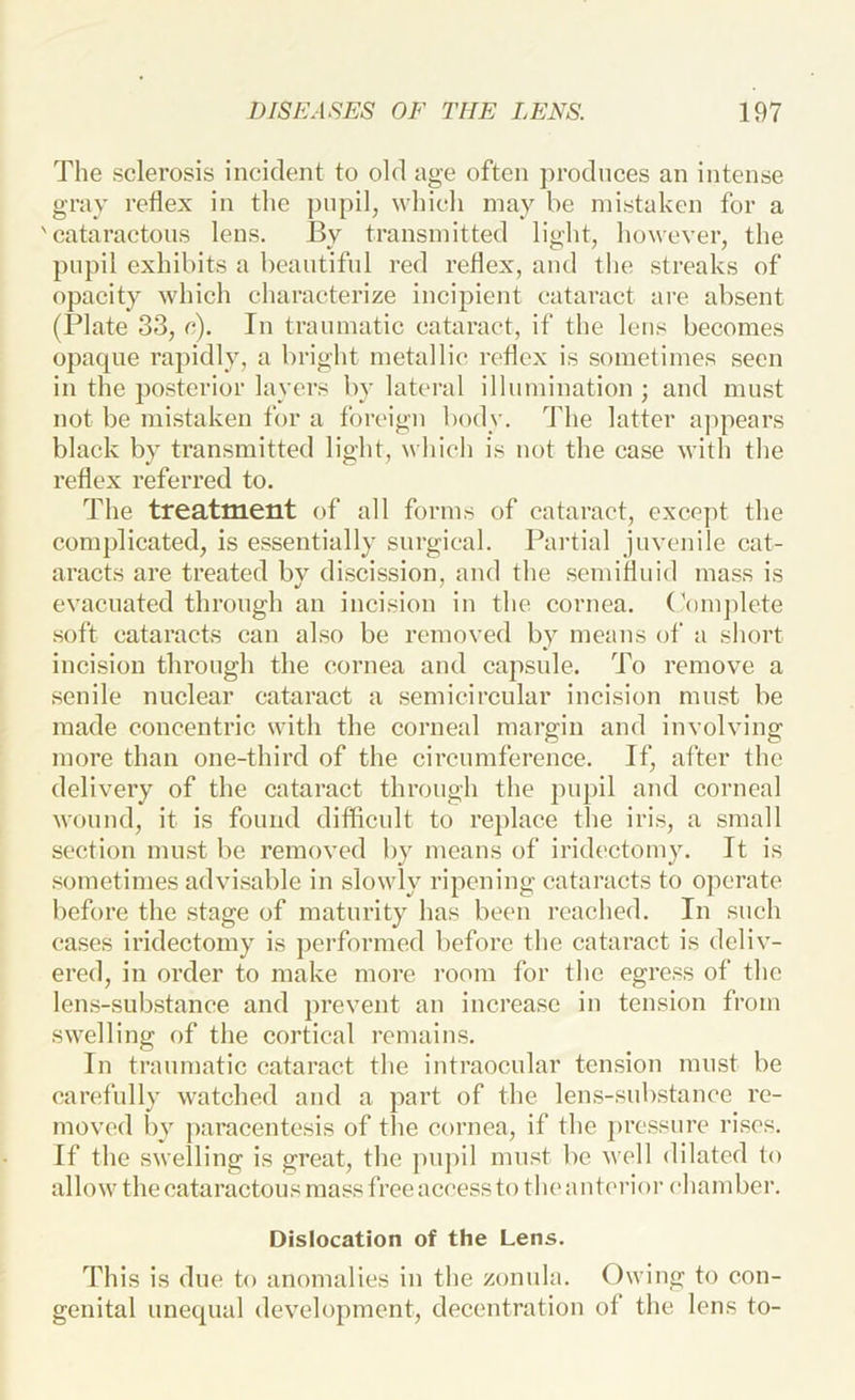 The sclerosis incident to old age often produces an intense gray reflex in the pupil, which may be mistaken for a 'cataractons lens. By transmitted light, however, tlie pupil exhibits a beautiful red reflex, and the streaks of opacity which characterize incipient cataract are absent (Plate 33, c). In tranmatic cataract, if the lens becomes opaque rapidly, a bright metallic reflex is sometimes seen in the posterior layers by lateral illumination ; and must not be mistaken for a foreign body. The latter ajqiears black by transmitted light, which is not the case with the reflex referred to. The treatment of all forms of cataract, except the complicated, is essentially surgical. Partial juvenile cat- aracts are treated by di.scission, and the semifluid mass is evacuated through an incision in the cornea. (\)in])lete soft cataracts can also be removed by means of a short incision through the cornea and capsule. To remove a senile nuclear cataract a semicircular incision must be made concentric with the corneal margin and involving more than one-third of the circumference. If, after the delivery of the cataract through the pupil and corneal wound, it is found difficult to replace the iris, a small section must l>e removed by means of iridectomy. It is .‘sometimes advisable in slowly ripening cataracts to operate before the stage of maturity has been reached. In such cases iridectomy is performed before the cataract is deliv- ered, in order to make more room for the egress of the lens-substance and prevent an increase in tension from swelling of the cortical remains. In traumatic cataract the intraocular tension must be carefully watched and a part of the lens-substance re- moved by paracentesis of the cornea, if the pressure rises. If the swelling is great, the ]nij)il must be well dilated to allow the cataractons mass free access to the anterior chamber. Dislocation of the Lens. This is due to anomalies in the zonula. Owing to con- genital unequal development, decentration of the lens to-