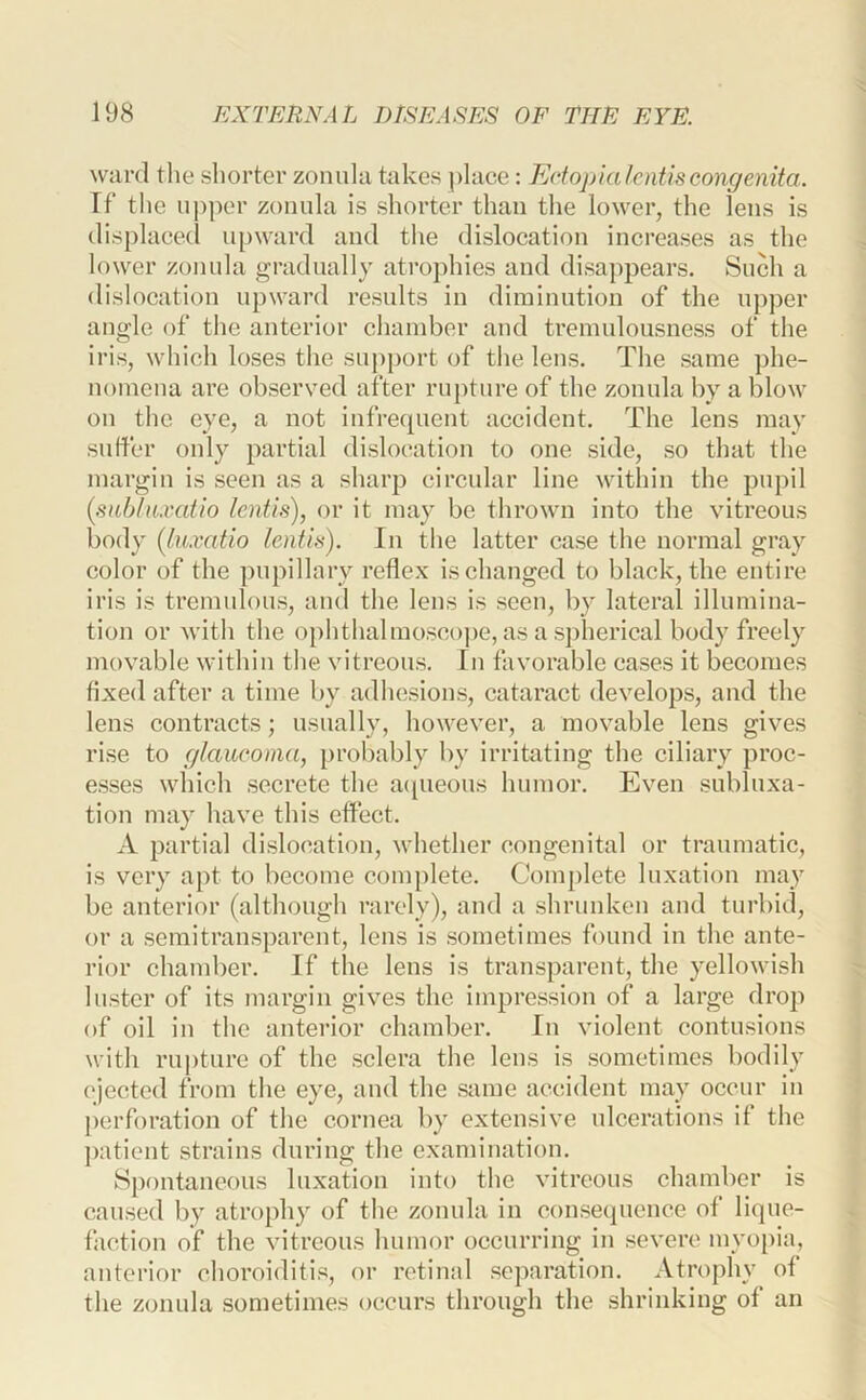 ward tlie shorter zonula takes place: Edopialcntiscongenita. rt‘ the upper zonula is shorter than the lower, the lens is displaced u[)ward and the dislocation increases as the lower zonula gradually atrophies and disappears. Such a dislocation upward results in diminution of the upper angle of the anterior chamber and tremulousness of the iris, which loses the support of the lens. The .same phe- nomena are observed after rupture of the zonula by a blow on the eye, a not infrequent accident. The lens may suffer only partial dislocation to one side, so that the margin is seen as a sharp circular line within the pupil (snblaxatio lentis), or it may be thrown into the vitreous body (luxatlo lentis). In the latter case the normal gray color of the pupillary reflex is changed to black, the entire iris is tremulous, and the lens is .seen, by lateral illumina- tion or with the ophthalmo.scope, as a spherical body freely movable within the vitreous. In favorable cases it becomes fixed after a time by adhesioms, cataract develops, and the lens contracts; usually, however, a movable lens gives rise to glaucoma, [)robably by irritating the ciliary proc- esses which .secrete the a([ueons humor. Even sublnxa- tion may have this effect. A partial dislocation, whether congenital or traumatic, is very apt to become complete. Complete luxation may be anterior (although rarely), and a shrunken and turbid, or a .semitransparent, lens is sometimes found in the ante- rior chamber. If the lens is transparent, the yellowish lu.ster of its margin gives the impression of a large drop of oil in the anterior chamber. In violent contusions with ru])ture of the .sclera the lens is sometimes bodily ejected ft’om the eye, and the same accident may occur in j)crforation of the cornea by extensive ulcerations if the patient strains during the examination. Spontaneous luxation into the vitreous chamber is caused by atrophy of the zonula in con.sequenee of li(|ue- faction of the vitreous humor occurring in severe myopia, anterior choroiditi.^?, or retinal separation. Atrophy of the zonula .sometimes occurs through the shrinking of an