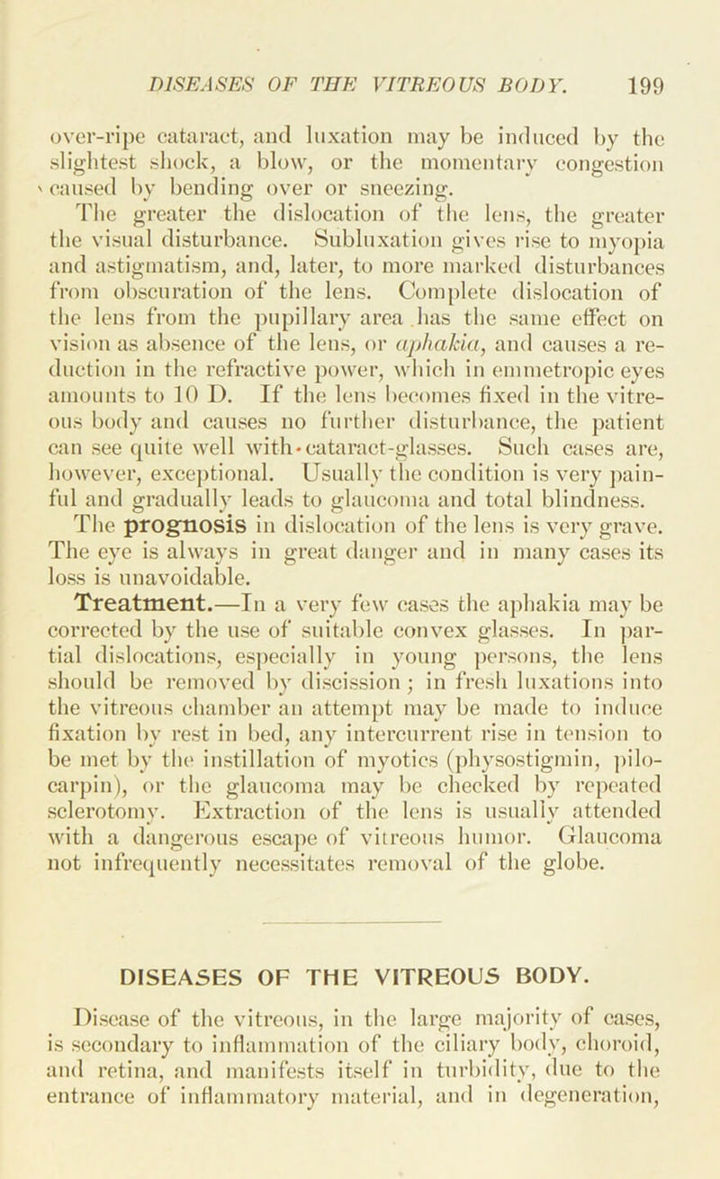 over-ripe cataruet, and luxation may be induced by the slightest shock, a blow, or the momentary congestion ' caused by bending over or sneezing. The greater the dislocation of the lens, the greater the visual disturbance. Siibhixation gives rise to myo})ia and astigmatism, and, later, to more marked disturbances from obscuration of the lens. Complete dislocation of the lens from the pupillary area has the .same etfect on vision as absence of the lens, or aphakia, and causes a re- duction in the refractive power, which in emmetropic eyes amounts to 10 D. If the lens be(U)mes iixed in the vitre- ous body and causes no further disturbance, the patient can .see quite well with-cataract-glasses. Such cases are, however, exceptional. Usually the condition is very pain- ful and gradually leads to glaueoma and total blindness. The prognosis in dislocation of the lens is very grave. The eye is always in great danger and in many cases its I0.SS is unavoidable. Treatment.—In a very few cases the aphakia may be corrected by the use of suitable convex glasses. In par- tial dislocations, especially in young persons, the lens should be removed by di.scission ; in fresh luxations into the vitreous chamber an attempt may be made to induce fixation by rest in bed, any intercurrent rise in tension to be met by the instillation of myotics (physostigmin, ])ilo- carpin), or the glaucoma may be ehecked by repeated sclerotomy. Extraction of the lens is usually attended with a dangerous escape of vitreous humor. Glaucoma not infrequently necessitates removal of the globe. DISEASES OF THE VITREOUS BODY. Disease of the vitreous, in the large majority of cases, is secondary to inflammation of the ciliary body, choroid, and retina, and manife.sts itself in turbidity, due to the entrance of inflammatory material, and in degeneration.
