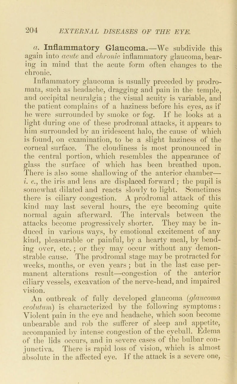 a. Inflammatory Glaucoma.—Wc subdivide this again into acute and ohronie inflammatory glaucoma, bear- ing in mind that tlie acute form often changes to the chronic. Inflammatory glaucoma is usually preceded by prodro- mata, such as headache, dragging and pain in the temple, and occij)ital neuralgia; the visual acuity is variable, and the patient complains of a haziness before his eyes, as if he were surrounded by smoke or fog. If he looks at a light during one of these prodromal attacks, it appears to him surrounded by an iridescent halo, the cause of which is found, on examination, to be a slight haziness of the corneal surface. The cloudiness is most pronounced in the central portion, which resemldes the appearance of glass the surface of which has been breathed upon. There is also some shallowing of the anterior chamber— i. e., the iris and lens are displaced forward; the pupil is somewhat dilated and reacts slowly to light. Sometimes there is ciliary congestion. A prodromal athick of this kind may last several hours, the eye becoming (piite normal again afterward. The intervals between the attacks become progressively shorter. They may be in- duced in various ways, by emotional excitement of any kind, pleasurable or painful, by a hearty meal, by bend- ing over, etc.; or they may occur without any demon- strable cause. The prodromal stage may be protracted for weeks, months, or even years ; but in the last case per- manent alterations result—congestion of the anterior ciliary vessels, excavation of the nerve-head, and impaired vision. An outbreak of fully developed glaucoma (glaucoma, evolutum) is characterized by the following symptoms: Violent pain in the eye and headache, which soon become unbearable and rob the sufferer of sleep and ajipotite, accompanied by intense congestion of the eyeball. Edema of the lids occurs, and in severe cases of the bulbar con- junctiva. There is rapid loss of vision, which is almost absolute in the affected eye. If the attack is a severe one.