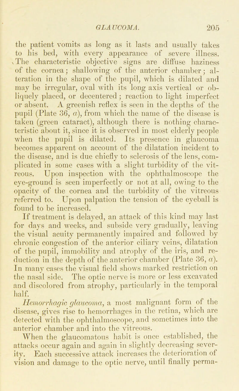 the patient vomits as long as it lasts and usually takes to his bod, with every appearanee of severe illness. xThe cliaracteristic objective signs are diffuse haziness of the cornea; shallowing of the anterior chamber; al- teration in the shape of the pninl, which is dilated and may be irregular, oval with its long axis vertical or ob- liquely placed, or decentered; reaction to light imperfect or absent. xV greenish reflex is seen in the depths of tlie pupil (Plate 36, a), from which the name of the disease is taken (green cataract), although there is nothing charac- teristic about it, .since it is observed in most elderly people when the pupil is dilated. Its presence in glaucoma becomes apparent on account of the dilatation incident to the disease, and is due chiefly to sclero.sis of the lens, com- plicated in some cases with a slight turbidity of the vit- reous. Upon iiLspection with the ophthalmo.scope the eye-ground is seen imperfectly or not at all, owing to the opacity of the cornea and the turbidity of the vitreous referred to. Upon palpation the tension of the eyeball is found to be increa.sed. If treatment is delayed, an attack of this kind may last for days and weeks, and subside very gradually, leaving the visual acuity permanently impaired and followed by chronic congestion of the anterior ciliary veins, dilatation of the pupil, immobility and atrophy of the iris, and re- duction in the depth of the anterior chamber (Plate 36, a). In many cases the visual field shows marked restriction on the nasal side. The optic nerve is more or less excavated and di.scolored from atrophy, particularly in the temporal half. Heimrrhac/ic glaucoma, a most malignant form of the disease, gives ri.se to hemorrhages in the retina, which are detected with the ophthalmosco])e, and sometimes into the anterior chamber and into the vitreous. When the glaucomatous habit is once established, the attacks occur again and again in slightly decreasing sever- ity. Each succe.ssive attack increases the deterioration of vision and damage to the optic nerve, until finally ])erma-