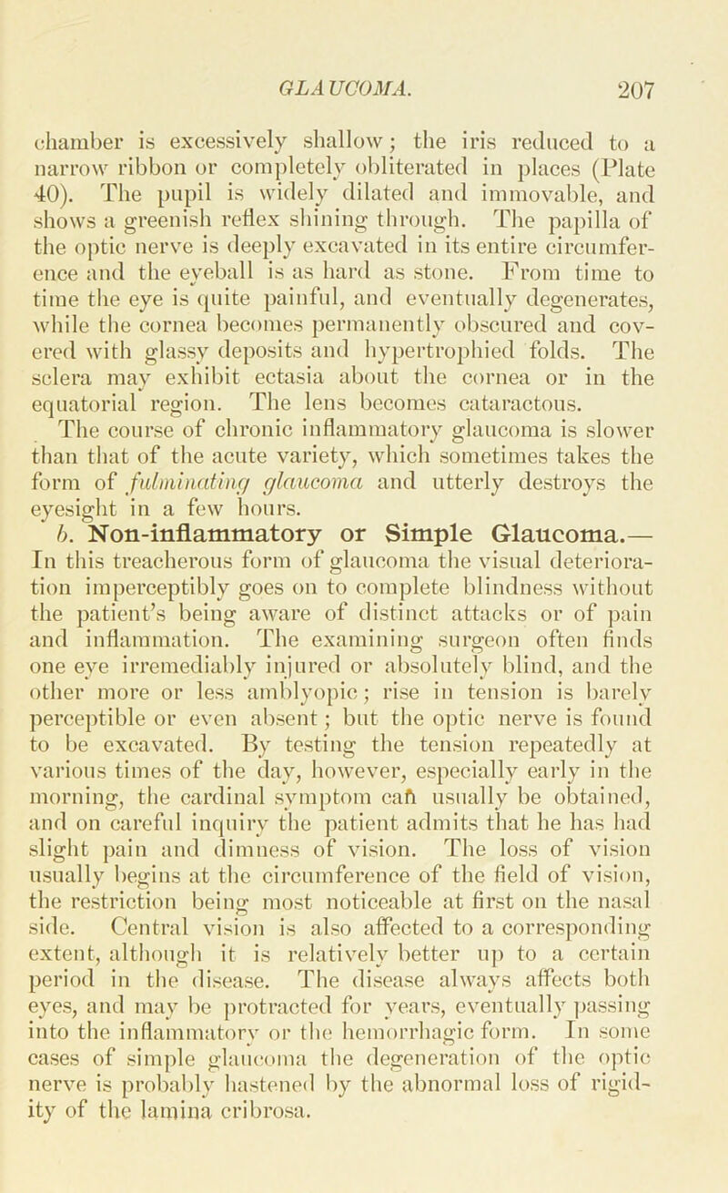chamber is excessively shallow; the iris reduced to a narrow ribbon or completely obliterated in places (Plate 40). The pupil is widely dilated and immovable, and shows a greenish retlex shining through. The papilla of the optic nerve is deeply excavated in its entire circumfer- ence and the eyeball is as hard as stone. From time to time the eye is (piite painful, and eventually degenerates, while the cornea becomes permanently obscured and cov- ered with glassy deposits and hypertrophied folds. The sclera may exhibit ectasia about the cornea or in the equatorial region. The lens becomes cataractous. The course of chronic inflammatory glaucoma is slower than that of the acute variety, which sometimes takes the form of fidminat'mc/ glaucoma and utterly destroys the eyesight in a few hours. h. Non-inflammatory or Simple Glaucoma.— In this treacherous form of glaucoma the visual deteriora- tion imperceptibly goes on to complete blindness without the patient’s being aware of distinct attacks or of pain and inflammation. The examining surgeon often finds one eye irremediably injured or absolutely blind, and the other more or less amblyopic; rise in tension is barely perceptible or even absent; but the optic nerve is found to be excavated. By testing the tension repeatedly at various times of the day, however, especially early in the morning, the cardinal symptom cafi usually be obtained, and on careful inquiry the patient admits that he has had slight pain and dimness of vision. The loss of vision usually begins at the circumference of the field of vision, the restriction beino: most noticeable at first on the nasal side. Central vision is also affected to a corresponding extent, although it is relatively better up to a certain period in the di.sease. The disease always affects both eyes, and may be protracted for years, eventually ])assing into the inflammatorv or tin? hemorrhagic form. In some cases of simple glatujoina the degeneration of the optic nerve is probably hastened by the abnormal loss of rigid- ity of the lamina cribrosa.