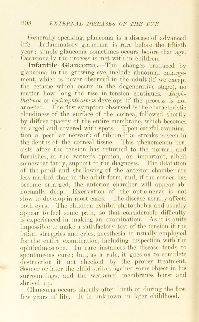 (Jeiicrally s])caking, glaucoma is a disease of advanced life. Inflammatory glaucoma is rare before the fiftieth year; simple glaucoma sometimes occurs before that age. Occasionally the process is met with in children. Infantile Glaucoma.—The changes produced by glaucoma in the growing eye include abnormal enlarge- ment, whicli is never observed in the adult (if we excej)t the ectasiae which occur in the degenerative stage), no matter how long the rise in tension continues. Biiph- thalmof< or hi/droplithahnos develops if the })rocess is not arrested. The first symptom observed is the characteristic cloudiness of the surface of the cornea, followed shortlv by diffuse opacity of the entire membrane, which becomes enlarged and covered with spots. Upon careful examina- tion a peculiar network of ribbon-like streaks is seen in the depths of the corneal tissue. This ])henomenou per- sists after the tension has returned to the normal, and furnishes, in the writer’s opinion, an imj)ortant, albeit somewhat tardy, support to the diagnosis. The dilatation of the pupil and shallowing of the anterior chmnber are less marked than in the adult form, and, if the cornea has become enlarged, the anterior chamber will appear ab- normally deep. Excavation of the optic nerve is not slow to develop in most cases. The disease usually afleets both eyes. The children exhibit ])hotophobia and usually appear to feel some pain, so that considerable diffieidty is experienced in making an examination. .Vs it is (piite impossible to make a satisfactory test of the tension if the infant struggles and cries, anesthesia is usually employed for the entire examination, including inspection with the ophthalmosco])e. In rare instances the disease tends to sj)ontaneous cure ; but, as a rule, it goes on to comj)lete destruction if not checked by the proper treatment. Sooner or later the child strikes against some object in his surroundings, and the v^eakem'd membranes burst and shrivel uje Glaucoma occurs shortly aftei- birth or during the first few years of life. It is unknown in later childhood,