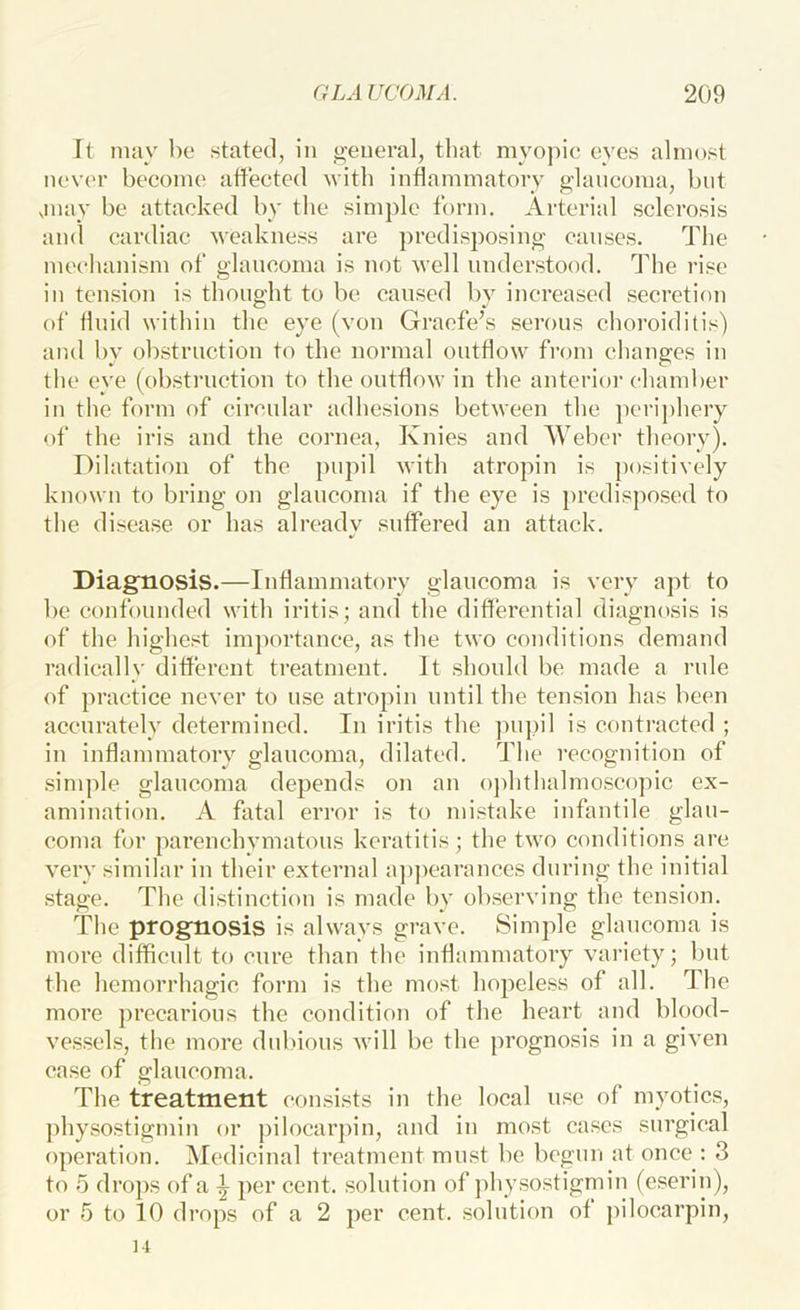 It may be stated, in general, that myopie eyes almost never become atfeeted with inflammatory glancoma, but jnay be attacked by the simple form. Arterial sclerosis and cardiac weakness are predisposing causes. The mechanism of glaucoma is not well understood. The rise in tension is thought to be caused by increased secretion of fluid within the eye (von Gracfe’s serous choroiditis) and by obstruction to the normal outflow from changes in the eye (obstruction to the outflow in the anterioi’ chamber in the form of circular adhesions between the ])crij)hery of the iris and the cornea, Knies and Weber theory). Dilatation of the pupil with atropin is positively known to bring on glaucoma if the eye is predisposed to the disease or has alreadv suffered an attack. Diagnosis.—Inflammatory glaucoma is very apt to be confounded with iritis; and the differential diagnosis is of the highest importance, as the two conditions demand radically different treatment. It should be made a rule of practice never to use atropin until the tension has been accurately determined. In iritis the pupil is contracted ; in inflammatory glaucoma, dilated. The recognition of .simple glaucoma depends on an oj)hthalmoscopic ex- amination. A fatal error is to mistake infantile glau- coma for parenchymatous keratitis; the two conditions are very similar in their external a])])carances during the initial .stage. The distinction is made by observing the tension. The prognosis is always grave. Simple glaucoma is more difficult to cure than the inflammatory variety; but the hemorrhagic form is the most hopeless of all. The more precarious the conditioii of the heart and blood- ve.s.sels, the more dubious will be the prognosis in a given case of glaucoma. The treatment comsists in the local u.sc of myotic.s, physostigmin or pilocarpin, and in most cases surgical operation. Medicinal treatment must be begun at once : 3 to 5 drops of a \ per cent, solution of physostigmin (eserin), or 5 to 10 drops of a 2 per cent, solution of pilocarpin, 14