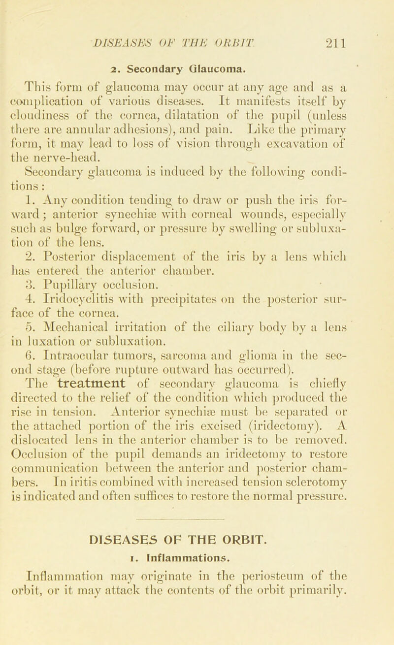 2. Secondary Glaucoma. Til is form of glaucoma may occur at any age and as a emu plication of various diseases. It manifests itself by cloudiness of the cornea, dilatation of the pupil (unless there are annular adhesions), and pain. Like the primary form, it may lead to loss of vision through excavation of the nerve-head. Secondary glaucoma is induced by the following condi- tions : 1. Any condition tending to draw or push the iris for- ward; anterior synechiae with corneal wounds, especially such as bulge forward, or pressure by swelling or subluxa- tion of the lens. 2. Posterior displacement of the iris by a lens which has entered the anterior chamber. .“3. Pupillary occlusion. 4. Iridocyclitis with precipitates on the i)Osterior sur- face of the cornea. 5. Mechanical irritation of the ciliary body by a lens in luxation or subluxation. 6. Intraocular tumors, sarcoma and alioma in the sec- ond stage (before rupture outward has occurred). The treatment of secondary glaucoma is chiefly directed to the relief of the condition which produced the rise in tension. Anterior synechiae must be se])arated or the attached portion of the iris excised (iridectomy). A dislocated lens in the anterior chamber is to be removed. Occlusion of the pupil demands an iridectomy to restore communication between the anterior and posterior cham- bers. In iritis combined with increased tension sclerotomy is indicated and often suffices to restore the normal pressure. DISEASES OF THE ORBIT. I. Inflammations. Inflammation may originate in the ])eriosteum of the orbit, or it may attack the contents of the orbit primarily.