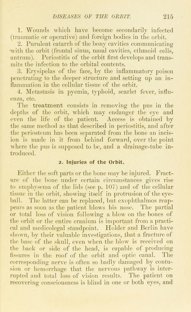 1. 'Wounds which have become secondarily infected (traumatic or operative) and foreign bodies in the orbit. 2. Pnrnlent catarrh of the bony cavities communicating 'with the orbit (frontal sinus, nasal cavities, ethmoid cells, antrum). Periostitis of the orbit first develops and trans- mits the infection to the orbital contents. 3. Erysipelas of the face, by the inflammatory poison penetrating to the deeper structure and setting iij) an in- flammation in the cellular tissue of the orbit. 4. Metastasis in pyemia, typhoid, scarlet fever, influ- enza, etc. The treatment consists in removing the pus in the depths of the orbit, which may endanger the eye and even the life of the patient. Access is obtained by the same method as that described in periostitis, and after the periosteum has been separated from the bone an incis- ion is made in it from behind forward, over the point Avhere the pus is supposed to be, and a drainage-tube in- troduced. 2. Injuries of the Orbit. hhthcr the soft parts or the bone may be injured. Fract- ure of the bone under certain circumstances gives rise to emjihysema of the lids (see j). 107) and of the cellular tissue ill the orbit, showing itself in protrusion of the eye- ball. The latter can be replaced, but exophthalmos reap- pears as soon as the patient blows his nose. The partial or total loss of vision folloAving a blow on the bones of the orbit or the entire cranium is imjiortant from a practi- cal and medicolegal standpoint. Holder and Berlin have shown, by their valuable investigations, that a fracture of the base of the skull, even when the blow is received on the hack or side of the head, is capable of producing Assures in the roof of the orbit and optic canal. The corresponding nerve is often so badly damaged by contu- sion or hemorrhage that the nervous pathway is inter- rupted and total loss of vision results. The patient on recovering consciousness is blind in one or both eyes, and