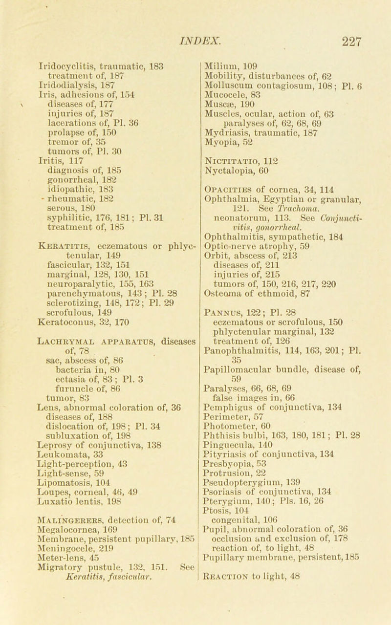 Iridocyclitis, traumatic, 183 treatment of, 187 Iridodialysis, 187 Iris, adhesions of, 154 diseases of, 177 injuries of, 187 lacerations of, PI. 36 prolapse of, 150 tremor of, 35 tumors of, PI. 30 Iritis, 117 diagnosis of, 185 gonorrheal, 182 idiopathic, 183 - rheumatic, 182 serous, 180 syphilitic, 176, 181; PI. 31 ti’eatmeut of, 185 Keratitis, eczematous or phlyc- tenular, 149 fascicular, 132, 151 marginal, 128, 130, 151 neuroparalytic, 155, 163 parenchymatous, 143 ; PI. 28 sclerotiziug, 148, 172; PI. 29 scrofulous, 149 Keratoconus, 32, 170 Lachrymal apparatus, diseases of, 78 . sac, abscess of, 86 bacteria in, 80 ectasia of, 83 ; PI. 3 furuncle of, 86 tumor, 83 Lens, abnormal coloration of, 36 diseases of, 188 dislocation of, 198; PI. 34 subluxation of, 198 Leprosy of conjunctiva, 138 Leukomata, 33 Light-perception, 43 Light-sense, 59 Lipomatosis, 104 Loupes, corneal, 46, 49 Luxatio lentis, 198 JiALiNGERERS, detection of, 74 Megalocornea, 169 Membrane, persistent pupillary, 185 Meningocele, 219 Meter-lens, 45 Migratory pustule, 132, 151. See Keratitis, fascicular. Milium, 109 Mobility, disturbances of, 62 Molluscum contagiosum, 108; PI. 6 Mucocele, 83 Muscie, 190 Muscles, ocular, action of, 63 paralyses of, 62, 68, 69 Mydriasis, traumatic, 187 Myopia, 52 Nictitatio, 112 Nyctalopia, 60 Opacities of cornea, 34, 114 Ophthalmia, Egyptian or granular, 121. See Trachoma. neonatorum, 113. See Conjuncti- vitis, gonorrheal. Ophthalmitis, sympathetic, 184 Optic-nerve atrophy, 59 Orbit, abscess of, 213 diseases of, 211 injuries of, 215 tumors of, 150, 216, 217, 220 Osteoma of ethmoid, 87 Pannus, 122; PI. 28 eczematous or scrofulous, 150 phlyctenular marginal, 132 treatment of, 126 Panophthalmitis, 114, 163, 201; PI. 35 Papillomacular bundle, disease of, 59 Paralyses, 66, 68, 69 false images in, 66 Pemphigus of conjunctiva, 134 Perimeter, 57 Photometer, 60 Phthisis bulbi, 163, 180, 181; PI. 28 Pinguecula, 140 Pityriasis of conjunctiva, 134 Presbyopia. 53 Protrusion, 22 Pseudopterygium, 139 Psoriasis of conjunctiva, 134 Pterygium, 140; Pis. 16, 26 Ptosis, 104 congenital, 106 Pupil, abnormal coloration of, 36 I occlusion and exclusion of, 178 I reaction of, to light, 48 Pupillary membrane, persistent, 185 Reaction to light, 48