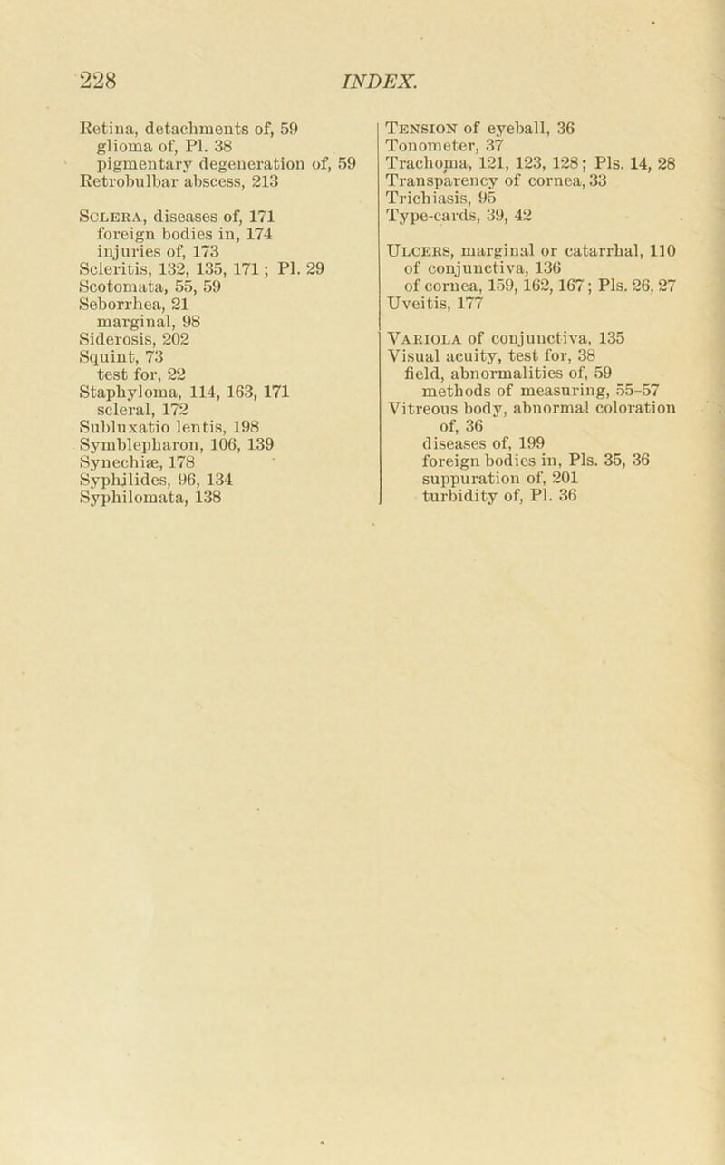 Retina, detachments of, 59 glioma of, PI. 38 pigmentary degeneration of, 59 Retrobulbar abscess, 213 Sclera, diseases of, 171 foreign bodies in, 174 injuries of, 173 Scleritis, 132, 135, 171; PI. 29 Scotomata, 55, 59 Seborrhea, 21 marginal, 98 Siderosis, 202 Squint, 73 test for, 22 Staphyloma, 114, 163, 171 scleral, 172 Subluxatio lentis, 198 Symblepbaron, 106, 139 Synechiffi, 178 Syplijlides, 96, 134 Syphilomata, 138 Tension of eyeball, 36 Tonometer, 37 Trachoma, 121, 123, 128; Pis. 14, 28 Transparency of cornea, 33 Trichiasis, 95 Type-cards, 39, 42 Ulcers, marginal or catarrhal, 110 of conjunctiva, 136 of coi'uea, 159,162,167; Pis. 26, 27 Uveitis, 177 Variola of conjunctiva, 135 Visual acuity, test for, 38 field, abnormalities of, 59 methods of measuring, .55-57 Vitreous body, abnormal coloration of, 36 diseases of, 199 foreign bodies in, Pis. 35, 36 suppuration of, 201 turbidity of, PI. 36