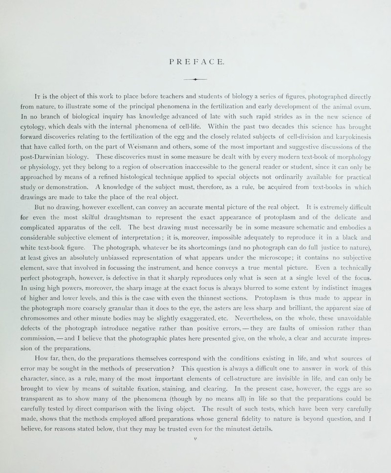 PREFACE. It is the object of this work to place before teachers and students of biology a series of figures, photographed directly from nature, to illustrate some of the principal phenomena in the fertilization and early development of the animal ovum. In no branch of biological inquiry has knowledge advanced of late with such rapid strides as in the new science of cytology, which deals with the internal phenomena of cell-life. Within the past two decades this science has brought forward discoveries relating to the fertilization of the egg and the closely related subjects of cell-division and karyokinesis that have called forth, on the part of Weismann and others, some of the most important and suggestive discussions of the post-Darwinian biology. These discoveries must in some measure be dealt with by every modern text-book of morphology or physiology, yet they belong to a region of observation inaccessible to the general reader or student, since it can only be approached by means of a refined histological technique applied to special objects not ordinarily available for practical study or demonstration. A knowledge of the subject must, therefore, as a rule, be acquired from text-books in which drawings are made to take the place of the real object. But no drawing, however excellent, can convey an accurate mental picture of the real object. It is extremely difficult for even the most skilful draughtsman to represent the exact appearance of protoplasm and of the delicate and complicated apparatus of the cell. The best drawing must necessarily be in some measure schematic and embodies a considerable subjective element of interpretation; it is, moreover, impossible adequately to reproduce it in a black and white text-book figure. The photograph, whatever be its shortcomings (and no photograph can do full justice to nature), at least gives an absolutely unbiassed representation of what appears under the microscope; it contains no subjective element, save that involved in focussing the instrument, and hence conveys a true mental picture. Even a technically perfect photograph, however, is defective in that it sharply reproduces only what is seen at a single level of the focus. In using high powers, moreover, the sharp image at the exact focus is always blurred to some extent by indistinct images of higher and lower levels, and this is the case with even the thinnest sections. Protoplasm is thus made to appear in the photograph more coarsely granular than it does to the eye, the asters are less sharp and brilliant, the apparent size of chromosomes and other minute bodies may be slightly exaggerated, etc. Nevertheless, on the whole, these unavoidable defects of the photograph introduce negative rather than positive errors, — they are faults of omission rather than commission, — and I believe that the photographic plates here presented give, on the whole, a clear and accurate impres- sion of the preparations. How far, then, do the preparations themselves correspond with the conditions existing in life, and what sources of error may be sought in the methods of preservation ? This question is always a difficult one to answer in work of this character, since, as a rule, many of the most important elements of cell-structure are invisible in life, and can only be brought to view by means of suitable fixation, staining, and clearing. In the present case, however, the eggs are so transparent as to show many of the phenomena (though by no means all) in life so that the preparations could be carefully tested by direct comparison with the living object. The result of such tests, which have been very carefully made, shows that the methods employed afford preparations whose general fidelity to nature is beyond question, and I believe, for reasons stated below, that they may be trusted even for the minutest details.