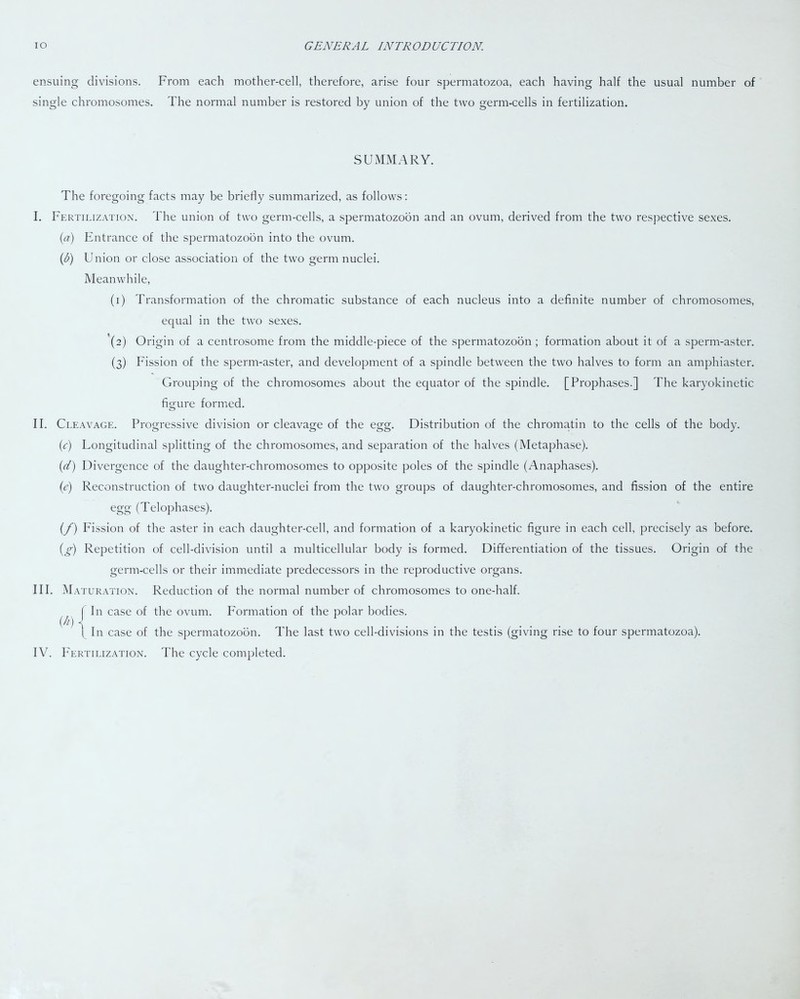 ensuing divisions. From each mother-cell, therefore, arise four spermatozoa, each having half the usual number of single chromosomes. The normal number is restored by union of the two germ-cells in fertilization. SUMMARY. The foregoing facts may be briefly summarized, as follows: I. Fertilization. The union of two germ-cells, a spermatozoon and an ovum, derived from the two respective sexes. (a) Entrance of the spermatozoon into the ovum. (l>) Union or close association of the two germ nuclei. Meanwhile, (1) Transformation of the chromatic substance of each nucleus into a definite number of chromosomes, ecpial in the two sexes. (2) Origin of a centrosome from the middle-piece of the spermatozoon ; formation about it of a sperm-aster. (3) Fission of the sperm-aster, and development of a spindle between the two halves to form an amphiaster. Grouping of the chromosomes about the equator of the spindle. [Prophases.] The karyokinetic figure formed. II. Cleavage. Progressive division or cleavage of the egg. Distribution of the chromatin to the cells of the body. (c) Longitudinal splitting of the chromosomes, and separation of the halves (Metaphase). (d) Divergence of the daughter-chromosomes to opposite poles of the spindle (Anaphases). (e) Reconstruction of two daughter-nuclei from the two groups of daughter-chromosomes, and fission of the entire egg (Telophases). (f) Fission of the aster in each daughter-cell, and formation of a karyokinetic figure in each cell, precisely as before. (g) Repetition of cell-division until a multicellular body is formed. Differentiation of the tissues. Origin of the germ-cells or their immediate predecessors in the reproductive organs. III. Maturation. Reduction of the normal number of chromosomes to one-half. In case of the ovum. Formation of the polar bodies. In case of the spermatozoon. The last two cell-divisions in the testis (giving rise to four spermatozoa). (*)