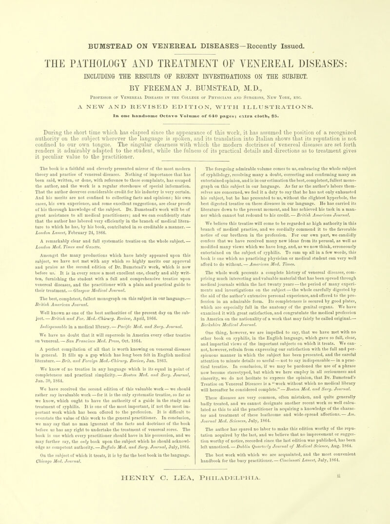 BUMSTEAD ON VENEREAL DISEASES—Recently Issued. THE PATHOLOGY AND TREATMENT OF YENEEEAL DISEASES: INCLUDING THE RESULTS OF RECENT INVESTIGATIONS ON THE SUBJECT. BY FREEMAN J. BUMSTEAD, M.D., Professor of Venereal Diseases in the College of Physicians and Surgeons, New York, etc. A NEW AND REVISED EDITION, WITH ILLUSTRATIONS. Ill one handsome Octavo Volume of 640 pages; extra cloth, $5. During the short time which has elapsed since the appearance of this work, it has assumed the position of a recognized authority on the subject wherever the language is spoken, and its translation into Italian shows that its reputation is not confined to our own tongue. The singular clearness with which the modern doctrines of venereal diseases are set forth renders it admirably adapted to the student, while the fulness of its practical details and directions as to treatment gives it peculiar value to the practitioner. The book is a faithful and cleverly presented mirror of the most modern theory and practice of venereal diseases. Nothing of importance that has been said, written, or done, with reference to these complaints, has escaped the author, and the work is a regular storehouse of special information. That the author deserves considerable credit for his industry is very certain. And his merits are not confined to collecting facts and opinions; his own cases, his own experience, and some excellent suggestions, are clear proofs of his thorough knowledge of the subject. Dr. Bumstead's work will be of great assistance to all medical practitioners; and we can confidently state that the author has labored very efSciently in the branch of medical litera- ture to which he has, by his book, contributed in so creditable a manner. — London Lancet, February 24, 1866. A remarkably clear and full systematic treatise on the whole subject. — London Med. Times and Gazette. Amongst the many productions which have lately appeared upon this subject, we have not met with any which so highly merits our approval and praise as the second edition of Dr. Bumstead's work, which is now before us.' It is in every sense a most excellent one, clearly and ably writ- ten, furnishing the student with a full and comprehensive treatise upon venereal diseases, and the practitioner with a plain and practical guide to their treatment.— Olasyow Medical Journal. The best, completest, fullest monograph on this subject in our language.— British American Journal. Well known as one of the best authorities of the present day on the sub- ject.— British and For. Med.-Chirurg. Review, April, 1866. Indinpensahle in a medical library. — Pacific Med. and Surg. Journal. We have no doubt that it will supersede in America every other treatise on Venereal. — San Francisco Med. Press, Oct. 1864. A perfect compilation of all that is worth knowing on venereal diseases in general. It fills up a gap which has long been felt in English medical literature. — Brit, and Foreign Med.-Cldrurg. Beview, Jan. 1863. We know of no treatise in any language which is its equal in point of completeness and practical simplicity. — Boston Med. and Surg. Journal, Jan. 30, 1864. AVe have received the second edition of this valuable work — we should rather say invaluable work — for it is the only systematic treatise, so far as we know, which ought to have the authority of a guide in the study and treatment of syphilis. It is one of the most important, if not the most im- portant work which has been offered to the profession. It is difficult to overstate the value of this work to the general practitioner. In conclusion, we may say that no man ignorant of the facts and doctrines of the book before us has any right to undertake the treatment of venereal sores. The book is one which every practitioner should have in his possession, and we may further say, the only book upon the subject which he should acknowl- edge as competent authority.—Buffalo Med. and Surg. Journal, July, 1864. On the subject of which it treats, it is by far the best book in the language. Chicago Med. Journal. The foregoing admirable volume comes to us, embracing the whole subject of syphilology, resolving many a doubt, correcting and confirming many an entertained opinion, and is in our estimation the best, completest, fullest mono- graph on this subject in our language. As far as the author's labors them- selves are concerned, we feel it a duty to say that he has not only exhausted his subject, but he has presented to us, without the slightest hyperbole, the best digested treatise on these diseases in our language. He has carried its literature down to the present moment, and has achieved his task in a man- ner which cannot but redound to his credit. — British American Journal. We believe this treatise will come to be regarded as high authority in this branch of medical practice, and we cordially commend it to the favorable notice of our brethren in the profession. For our own part, we candidly confess that we have received many new ideas from its perusal, as well as modified many views which we have long, and, as we now think, erroneously entertained on the subject of syphilis. To sum up all in a few words, this book is one which no practising physician or medical student can very well afford to do without. — American Med. Times. The whole work presents a complete history of venereal diseases, com- prising much interesting and valuable material that has been spread through medical journals within the last twenty years — the period of many experi- ments and investigations on the subject — the whole carefully digested by the aid of the author's extensive personal experience, and off'ered to the pro- fession in an admirable form. Its completeness is secured by good plates, which are especially full in the anatomy of the genital organs. We have examined it with great satisfaction, and congratulate the medical profession in America on the nationality of a work that may fairly be called original.— Berkshire Medical Journal. One thing, however, we are impelled to say, that we have met with no other book on syphilis, in the English language, which gave so full, clear, and impartial views of the important subjects on which it treats. We can- not, however, refrain from expressing our satisfaction with the full and per- spicuous manner in which the subject has been presented, and the careful attention to minute details so useful — not to say indispensable — in a prac- tical treatise. In conclusion, if we may be pardoned the use of a phrase now become stereotyped, but which we here employ in aU seriousness and sincerity, we do not hesitate to express the opinion, that Dr. Bumstead's Treatise on Venereal Diseases is a work without which no medical library wiU hereafter be considered complete. — Boston Med. and Surg. Journal. These diseases are very common, often mistaken, and quite generally badly treated, and we cannot designate another recent work so well calcu- lated as this to aid the practitioner in acquiring a knowledge of the charac- ter and treatment of these loathsome and wide-spread affections. — Journal Med. Sciences, July, 1864. The author has spared no labor to make this edition worthy of the repu- tation acquired by the last, and we believe that no improvement or sugges- tion worthy of notice, recorded since the last edition was published, has been left unnoticed. — Duhlin Quarterly Journal of Medical Science, Aug. 1864. The best work with which wc are acquainted, and the most convenient handbook for the busy practitioner.— Cincinnati Lancet, July, 1864. HENRY C. LEA, PHILADELPHIA.
