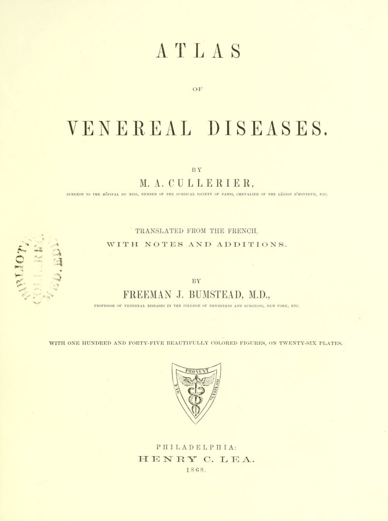 OF VENEREAL DISEASES. BY M. A. CULL ERIE R, SURGEON TO THE HUPITAL DU MIDI, MEMBER OP THE SURGICAL SOCIETY OP PARIS, CHEVALIER OP THE LEGION d'hONNEUR, ETC. ^*af o ^ . . ■ TRANSLATED FROM THE FRENCH, ■ A WITH NOTES AND ADDITIONS. FREEMAN J. BUMSTEAD, M.D., PROFESSOR OF VENEREAL DISEASE!? IN THE COLLEGE OP PHYSICIANS AND SURGEONS, NEW YORK, ETC. WITH ONE HUNDRED AND FORTY-FIVE BEAUTIFULLY COLORED FIGURES, ON TWENTY-SIX PLATES. PHILADELPHIA: 1868.