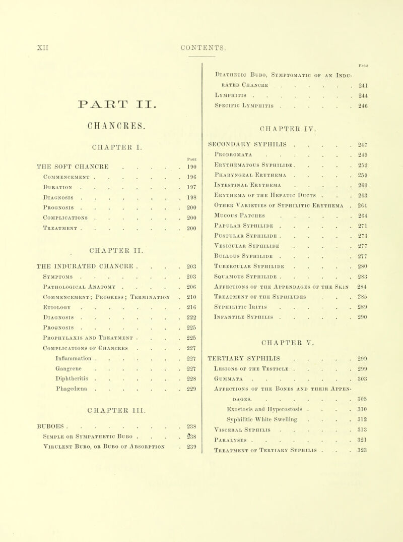 P^ET II. CHANCRES. CHAPTER I. Paoe THE SOFT CHANCRE 190 Commencement 196 Duration 197 Diagnosis 198 Prognosis 200 Complications 200 Treatment 200 CHAPTER II. THE INDURATED CHANCRE . . . .203 Symptoms 203 Pathological Anatomy 206 Commencement ; Progress ; Termination . 210 Etiology 216 Diagnosis 222 Prognosis 225 Prophylaxis and Treatment .... 225 Complications of Chancres .... 227 Inflammation ....... 22T Gangrene 227 Diphtheritis 228 Phagedsena 229 CHAPTER III. BUBOES 238 Simple or Sympathetic Bubo .... ^38 Virulent Bubo, or Bubo OP Absorption . 239 Diathetic Bubo, Symptomatic of an Indu- rated Chancre 24 Lymphitis 2ii Specific Lymphitis 246 CHAPTER IV. SECONDARY SYPHILIS Prodromata Erythematous Syphilide Pharyngeal Erythema Intestinal Erythema Erythema of the Hepatic Ducts . Other Varieties of Syphilitic Erythema Mucous Patches Papular Syphilide . Pustular Syphilide . Vesicular Syphilide Bullous Syphilide . Tubercular Syphilids Squamous Syphilide . Affections of the Appendages of the Skin Treatment of the Syphilides Syphilitic Iritis ...... Infantile Syphilis 247 249 252 259 260 263 264 264 271 273 277 277 280 283 284 285 289 290 CHAPTER V. TERTIARY SYPHILIS 299 Lesions of the Testicle 299 Gummata 303 Affections of the Bones and their Appen- dages. 305 Exostosis and Hyperostosis .... 310 Syphilitic White Swelling . . . .312 Visceral Syphilis 313 Paralyses 321 Treatment of Tertiary Syphilis . . . 323