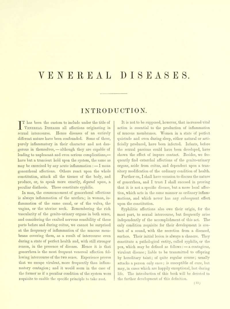 VENEREAL DISEASES. IKTROD IT has been the custom to include under the title of Venereal Diseases all affections originating in sexual intercourse. Hence diseases of an entirely different nature have been confounded. Some of these, purely inflammatory in their character and not dan- gerous in themselves, — although they are capable of leading to unpleasant and even serious complications,— have but a transient hold upon the system, the same as may be exercised by any acute inflammation : — I mean gonorrhoeal affections. Others react upon the whole constitution, attack all the tissues of the body, and produce, or, to speak more exactly, depend upon, a peculiar diathesis. These constitute syphilis. In man, the commencement of gonorrhoeal affections is always inflammation of the urethra; in woman, in- flammation of the same canal, or of the vulva, the vagina, or the uterine neck. Remembering the rich vascularity of the genito-urinary organs in both sexes, and considering the exalted nervous sensibility of these parts before and during coitus, we cannot be surprised at the frequency of inflammation of the mucous mem- brane covering them, as a result of intercourse even during a state of perfect health and, with still stronger reason, in the presence of disease. Hence it is that gonorrhoea is the most frequent venereal affection fol- lowing intercourse of the two sexes. Experience proves that we escape virulent, more frequently than inflam- matory contagion; and it would seem in the case of the former as if a peculiar condition of the system were requisite to enable the specific principle to take root. UCTION. It is not to be supposed, however, that increased vital action is essential to the production of inflammation of mucous membranes. Women in a state of perfect quietude and even during sleep, either natural or arti- ficially produced, have been infected. Infants, before the sexual passions could have been developed, have shown the effect of impure contact. Besides, we fre- quently find catarrhal affections of the genito-urinary organs, aside from coitus, and dependent upon a tran- sitory modification of the ordinary condition of health. Further on, I shall have occasion to discuss the nature of gonorrhoea, and I trust I shall succeed in proving that it is not a specific disease, but a mere local affec- tion, which acts in the same manner as ordinary inflam- mations, and which never has any subsequent effect upon the constitution. Syphilitic affections also owe their origin, for the most part, to sexual intercourse, but frequently arise independently of the accomplishment of this act. The only condition requisite for their development is con- tact of a sound, with the secretion from a diseased, surface. Their initial lesion is always a chancre. They constitute a pathological entity, called syphilis, or the pox, which may be defined as follows : — a contagious, virulent disease; liable to be transmitted to offspring by hereditary taint; of quite regular course; usually attacks a person only once; is susceptible of cure, but may, in cases which are happily exceptional, last during life. The introduction of this book will be devoted to the further development of this definition.