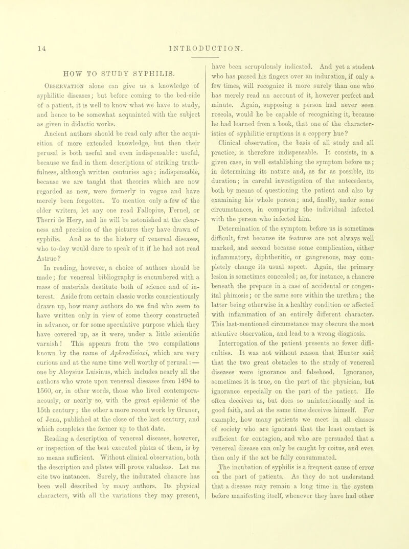 HOW TO STUDY SYPHILIS. Observation alone can give us a knowledge of syphilitic diseases; but before coming to the bed-side of a patient, it is well to know what we have to study, and hence to be somewhat acquainted with the subject as given in didactic works. Ancient authors should be read only after the acqui- sition of more extended knowledge, but then their perusal is both useful and even indispensable: useful, because we find in them descriptions of striking truth- fulness, although written centuries ago; indispensable, because we are taught that theories which are now regarded as new, were formerly in vogue and have merely been forgotten. To mention only a few of the older writers, let any one read Fallopius, Fernel, or Therri de Hery, and he will be astonished at the clear- ness and precision of the pictures they have drawn of syphilis. And as to the history of venereal diseases, who to-day would dare to speak of it if he had not read Astruc ? In reading, however, a choice of authors should be made; for venereal bibliography is encumbered with a mass of materials destitute both of science and of in- terest. Aside from certain classic works conscientiously drawn up, how many authors do we find who seem to have written only in view of some theory constructed in advance, or for some speculative purpose which they have covered up, as it were, under a little scientific varnish! This appears from the two compilations known by the name of Aphrodisiaci, which are very curious and at the same time well worthy of perusal: — one by Aloysius Luisinus, which includes nearly all the authors who wrote upon venereal diseases from 1494 to 1560, or, in other words, those who lived contempora- neously, or nearly so, with the great epidemic of the 15th century; the other a more recent work by Gruner, of Jena, published at the close of the last century, and which completes the former up to that date. Heading a description of venereal diseases, however, or inspection of the best executed plates of them, is by no means sufficient. Without clinical observation, both the description and plates will prove valueless. Let me cite two instances. Surely, the indurated chancre has been well described by many authors. Its physical characters, with all the variations they may present, have been scrupulously indicated. And yet a student who has passed his fingers over an induration, if only a few times, will recognize it more surely than one who has merely read an account of it, however perfect and minute. Again, supposing a person had never seen roseola, would he be capable of recognizing it, because he had learned from a book, that one of the character- istics of syphilitic eruptions is a coppery hue ? Clinical observation, the basis of all study and all practice, is therefore indispensable. It consists, in a given case, in well establishing the symptom before us; in determining its nature and, as far as possible, its duration; in careful investigation of the antecedents, both by means of questioning the patient and also by examining his whole person; and, finally, under some circumstances, in comparing the individual infected with the person who infected him. Determination of the symptom before us is sometimes difficult, first because its features are not always well marked, and second because some complication, either inflammatory, diphtheritic, or gangrenous, may com- pletely change its usual aspect. Again, the primary lesion is sometimes concealed; as, for instance, a chancre beneath the prepuce in a case of accidental or congen- ital phimosis; or the same sore within the urethra; the latter being otherwise in a healthy condition or afi'ected with inflammation of an entirely different character. This last-mentioned circumstance may obscure the most attentive observation, and lead to a wrong diagnosis. Interrogation of the patient presents no fewer diffi- culties. It was not without reason that Hunter said that the two great obstacles to the study of venereal diseases were ignorance and falsehood. Ignorance, sometimes it is true, on the part of the physician, but ignorance especially on the part of the patient. He often deceives us, but does so unintentionally and in good faith, and at the same time deceives himself. For example, how many patients we meet in all classes of society who are ignorant that the least contact is sufficient for contagion, and who are persuaded that a venereal disease can only be caught by coitus, and even then only if the act be fully consummated. The incubation of syphilis is a frequent cause of error on the part of patients. As they do not understand that a disease may remain a long time in the system before manifesting itself, whenever they have had other