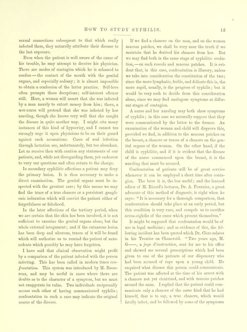 sexual connections subsequent to tliat whicli really infected them, they naturally attribute their disease to the last exposure. Even when the patient is well aware of the cause of his trouble, he may attempt to deceive his physician. There are modes of contagion which he is ashamed to confess — the contact of the mouth with the genital organs, and especially sodomy; it is almost impossible to obtain a confession of the latter practice. Self-love often prompts these deceptions; self-interest oftener still. Here, a woman will assert that she was infected by a man merely to extort money from him; there, a wet-nurse will pretend that she was infected by her nursling, though she knows very well that she caught the disease in quite another way. I might cite many instances of this kind of hypocrisy, and I cannot too strongly urge it upon physicians to be on their guard against such accusations. Cases of real infection through lactation are, unfortunately, but too abundant. Let us receive then with caution any statements of our patients, and, while not disregarding them, yet endeavor to vary our questions and often return to the charge. In secondary syphilitic affections a patient may deny the primary lesion. It is then necessary to make a direct examination. The genital organs must be in- spected with the greatest care; by this means we may find the trace of a true chancre or a persistent gangli- onic induration which will convict the patient either of forgetfulness or falsehood. In the later affections of the tertiary period, when we are certain that the skin has been involved, it is not sufficient to examine the genital organs alone, but the whole external integument; and if the cutaneous lesion has been deep and ulcerous, traces of it will be found which will authorize us to remind the patient of ante- cedents which possibly he may have forgotten. I have said that clinical observation might profit by a comparison of the patient infected with the person infecting. This has been called in modern times con- frontation. This system was introduced by M. Basse- reau, and may be useful in cases where there are doubts as to the character of a symptom, but we must not exaggerate its value. Two individuals reciprocally accuse each other of having communicated syphilis; confrontation in such a case may indicate the original source of the disease. If we find a chancre on the man, and on the woman mucous patches, we shall be very near the truth if we maintain that he derived his chancre from her. But Ave may find both in the same stage of syphilitic evolu- tion,—on each roseola and mucous patches. It is evi- dent that, in this case, confrontation is illusory, unless we take into consideration the constitiition of the two; since the more lymphatic, feeble, and delicate this is, the more rapid, usually, is the progress of syphilis; but it would be very rash to decide from this consideration alone, since we may find analogous symptoms at differ- ent stages of contagion. A nurse and her nursling may both show symptoms of syphilis; in this case we naturally suppose that they were communicated by the latter to the former. An examination of the woman and child will disprove this, provided we find, in addition to the mucous patches on the breast, a chancre or traces of a chancre on the gen- ital organs of the woman. On the other hand, if the child is syphilitic, and if it is evident that the disease of the nurse commenced upon the breast, it is the nursling that must be accused. Confrontation of patients will be of great service whenever it can be employed a short time after conta- gion. The later it is, the less useful; and the learned editor of M. Eicord's lectures, Dr, A. Fournier, a great advocate of this method of diagnosis, is right when he says :  It is necessary for a thorough comparison, that confrontation should take place at an early period, but this condition is very rare, and compels us to sacrifice seven-eighths of the cases which present themselves, It might be supposed that confrontation would be of use in legal medicine; and as evidence of this, the fol- lowing incident has been quoted which Dr. Clerc relates in his Treatise on Chancroid,  Two years ago, M, G , a juge instruction, sent for me to his ofiice and showed me several prescriptions which had been given to one of the patients of our dispensary who had been accused of rape upon a young child. He enquired what disease this person could communicate. The patient was affected at the time of his arrest with a chancre not yet cicatrized, and with mucous patches around the anus, I replied that the patient could com- municate only a chancre of the same kind that he had himself, that is to say, a true chancre, which would fatally infect, and be followed by some of the symptoms