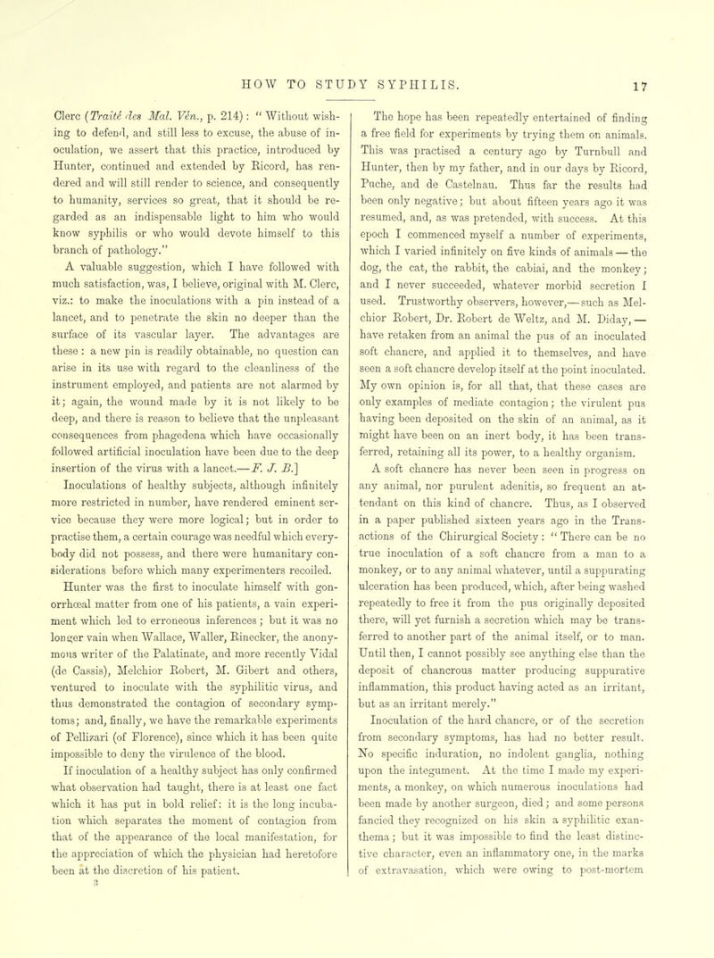 Clerc (Traits des Mai Ven., p. 214):  Without wish- ing to defenfl, and still less to excuse, the abuse of in- oculation, we assert that this practice, introduced by Hunter, continued and extended by Eicord, has ren- dered and will still render to science, and consequently to humanity, services so great, that it should be re- garded as an indispensable light to him who would know syphilis or who would devote himself to this branch of pathology. A valuable suggestion, which I have followed with much satisfaction, was, I believe, original with M. Clerc, viz.: to make the inoculations with a pin instead of a lancet, and to penetrate the skin no deeper than the surface of its vascular layer. The advantages are these : a new pin is readily obtainable, no question can arise in its use with regard to the cleanliness of the instrument employed, and patients are not alarmed by it; again, the wound made by it is not likely to be deep, and there is reason to believe that the unpleasant consequences from phagedena which have occasionally followed artificial inoculation have been due to the deep insertion of the virus with a lancet.—F. J. £.] Inoculations of healthy subjects, although infinitely more restricted in number, have rendered eminent ser- vice because they were more logical; but in order to practise them, a certain courage was needful which every- body did not possess, and there were humanitary con- siderations before which many experimenters recoiled. Hunter was the first to inoculate himself with gon- orrhoeal matter from one of his patients, a vain experi- ment which led to erroneous inferences ; but it was no longer vain when Wallace, Waller, Rinecker, the anony- mous writer of the Palatinate, and more recently Vidal (de Cassis), Melchior Robert, M. Gibert and others, ventured to inoculate with the syphilitic virus, and thus demonstrated the contagion of secondary symp- toms; and, finally, we have the remarkable experiments of Pellizari (of Florence), since which it has been quite impossible to deny the virulence of the blood. If inoculation of a healthy subject has only confirmed what observation had taught, thei'e is at least one fact which it has put in bold relief: it is the long incuba- tion which separates the moment of contagion from that of the appearance of the local manifestation, for the appreciation of which the physician had heretofore been at the discretion of his patient. The hope has been repeatedly entertained of finding a free field for experiments by trying them on animals. This was practised a century ago by Turnbull and Hunter, then by my father, and in our days by Ricord, Puche, and de Castelnau. Thus far the results had been only negative; but about fifteen years ago it was resumed, and, as was pretended, with success. At this epoch I commenced myself a number of experiments, which I varied infinitely on five kinds of animals — the dog, the cat, the rabbit, the cabiai, and the monkey; and I never succeeded, whatever morbid secretion I used. Trustworthy observers, however,— such as Mel- chior Robert, Dr. Robert de Weltz, and M. Diday, — have retaken from an animal the pus of an inoculated soft chancre, and applied it to themselves, and have seen a soft chancre develop itself at the point inoculated. My own opinion is, for all that, that these cases are only examples of mediate contagion; the virulent pus having been deposited on the skin of an animal, as it might have been on an inert body, it has been trans- ferred, retaining all its power, to a healthy organism. A soft chancre has never been seen in progress on any animal, nor purulent adenitis, so frequent an at- tendant on this kind of chancre. Thus, as I observed in a paper published sixteen years ago in the Trans- actions of the Chirurgical Society :  There can be no true inoculation of a soft chancre from a man to a monkey, or to any animal whatever, until a suppurating ulceration has been produced, which, after being washed repeatedly to free it from the pus originally deposited there, will yet furnish a secretion which may be trans- ferred to another part of the animal itself, or to man. Until then, I cannot possibly see anything else than the deposit of chancrous matter producing suppurative inflammation, this product having acted as an irritant, but as an irritant merely. Inoculation of the hard chancre, or of the secretion from secondary symptoms, has had no better result. No specific induration, no indolent ganglia, nothing upon the integument. At the time I made my experi- ments, a monkey, on which numerous inoculations had been made by another surgeon, died; and some persons fancied they recognized on his skin a syphilitic exan- thema ; but it was impossible to find the least distinc- tive character, even an inflammatory one, in the marks of extravasation, which were owing to post-mortem