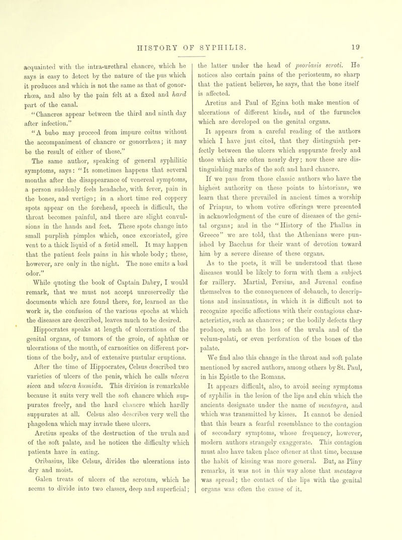 acquainted with the intra-urethral chancre, which he says is easy to detect by the nature of the pus which it produces and which is not the same as that of gonor- rhoea, and also by the pain felt at a fixed and hard part of the canal. Chancres appear between the third and ninth day after infection. A bubo may proceed from impure coitus without the accompaniment of chancre or gonorrhoea; it may be the result of either of these. The same author, speaking of general syphilitic symptoms, says: It sometimes happens that several months after the disappearance of venereal symptoms, a person suddenly feels headache, with fever, pain in the bones, and vertigo; in a short time red coppery spots appear on the forehead, speech is difficult, the throat becomes painful, and there are slight convul- sions in the hands and feet. These spots change into small purplish pimples which, once excoriated, give vent to a thick liquid of a foetid smell. It may happen that the patient feels pains in his whole body; these, however, are only in the night. The nose emits a bad odor. While quoting the book of Captain Dabry, I would remark, that we must not accept unreservedly the documents which are found there, for, learned as the work is, the confusion of the various epochs at which the diseases are described, leaves much to be desired. Hippocrates speaks at length of ulcerations of the genital organs, of tumors of the groin, of aphthae or ulcerations of the mouth, of carnosities on different por- tions of the body, and of extensive pustular eruptions. After the time of Hippocrates, Celsus described two varieties of ulcers of the penis, which he calls ulcera sicca and ulcera humida. This division is remarkable because it suits very well the soft chancre which sup- purates freely, and the hard chancre which hardly suppurates at all. Celsus also describes very well the phagedena which may invade these ulcers. Aretius speaks of the destruction of the uvula and of the soft palate, and he notices the difficulty which patients have in eating. Oribasius, like Celsus, divides the ulcerations into dry and moist. Galen treats of ulcers of the scrotum, which he seems to divide into two classes, deep and superficial; the latter under the head of psoriasis scroti. He notices also certain pains of the periosteum, so sharp that the patient believes, he says, that the bone itself is afi'ected. Aretius and Paul of Egina both make mention of ulcerations of different kinds, and of the furuncles which are developed on the genital organs. It appears from a careful reading of the authors which I have just cited, that they distinguish per- fectly between the ulcers which suppurate freely and those which are often nearly dry; now these are dis- tino-uishino; marks of the soft and hard chancre. If we pass from those classic authors who have the highest authority on these points to historians, we learn that there prevailed in ancient times a worship of Priapus, to whom votive offerings were presented in acknowledgment of the cure of diseases of the geni- tal organs; and in the History of the Phallus in Greece we are told, that the Athenians were pun- ished by Bacchus for their want of devotion toward him by a severe disease of these organs. As to the poets, it will be understood that these diseases would be likely to form with them a subject for raillery. Martial, Persius, and Juvenal confine themselves to the consequences of debauch, to descrip- tions and insinuations, in which it is difficult not to recognize specific affections with their contagious char- acteristics, such as chancres; or the bodily defects they produce, such as the loss of the uvula and of the velum-palati, or even perforation of the bones of the palate. We find also this change in the throat and soft palate mentioned by sacred authors, among others by St. Paul, in his Epistle to the Romans, It appears difficult, also, to avoid seeing symptoms of syphilis in the lesion of the lips and chin which the ancients designate under the name of mentagra, and which was transmitted by kisses. It cannot be denied that this bears a fearful resemblance to the contagion of secondary symptoms, whose frequency, however, modern authors strangely exaggerate. This contagion must also have taken place oftener at that time, because the habit of kissing was more general. But, as Pliny remarks, it was not in this way alone that mentayra was spread; the contact of the lips with the genital organs was often the cause of it.