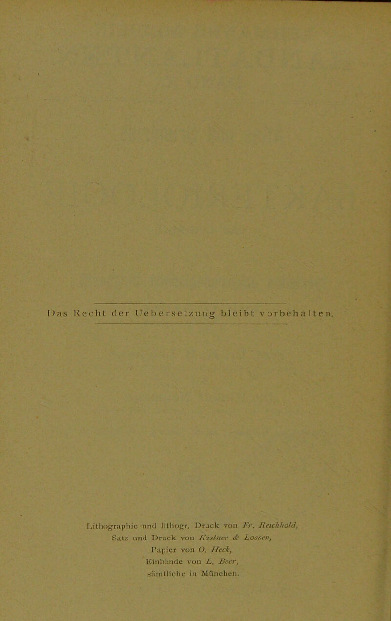 Das Recht der Uebersetzung bleibt Vorbehalten. Lithographie und lithogr. Druck von Fr. RcichlioUi, Satz und Druck von Kaslner <f- Lossen, Papier von O. Heck, Einbände von L. Reer, sämtliche in München.