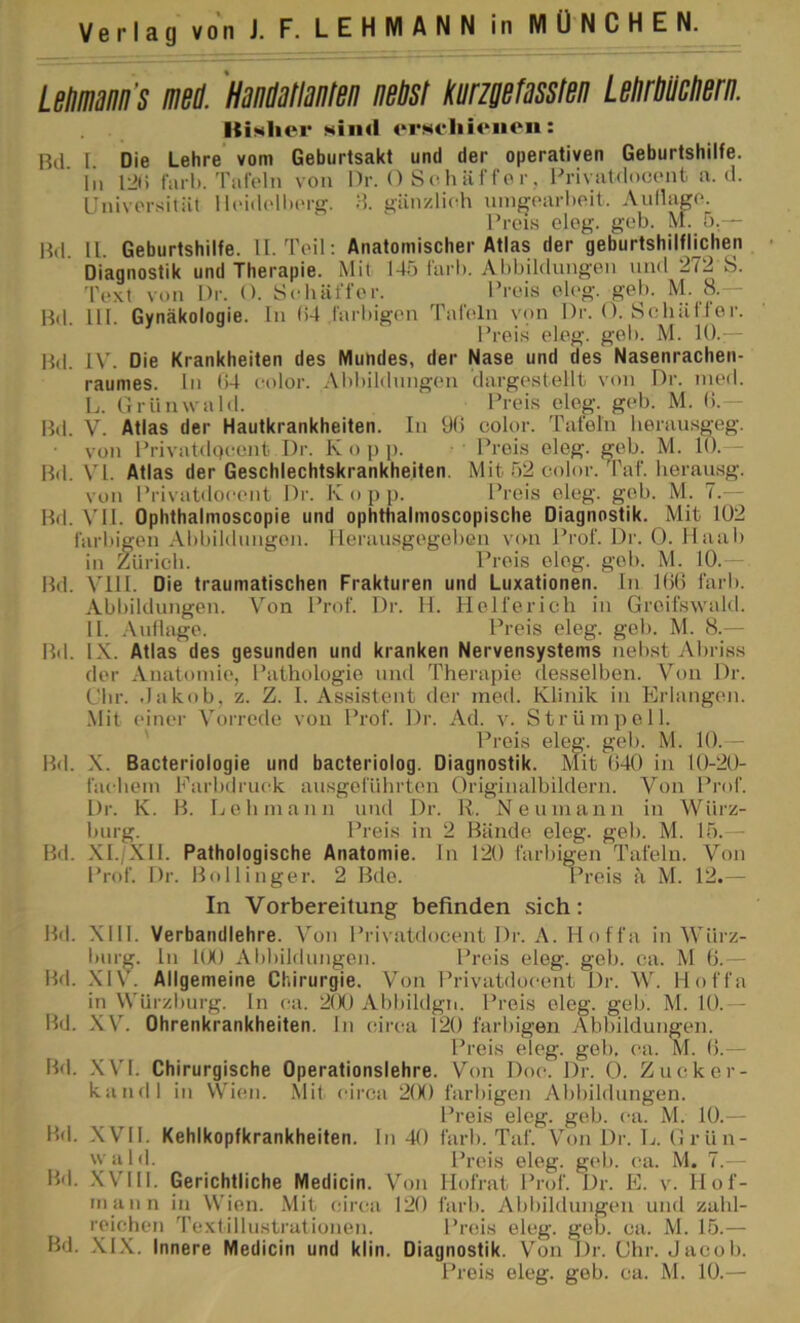 LeHinm’s mä. 'Hmtlrnlen iwtst knefssslen Lslirmerii. Kicher Niiid orNciiienon: Bd I Die Lehre vom Geburtsakt und der operativen Geburtshilfe, lii I2l) fiirl). Taioln von Dr. O S o h ä f f o r, PrivaUlocont a. d. Univorsität 1 l(>id('H)(>rg. d. gänzlich nmfy(‘arhoit. Aiillagc*. Prei.s clog. gob. M. 5.— Hd. 11. Geburtshilfe. 11. Teil; Anatomischer Atlas der geburtshilflichen Diagnostik und Therapie. Mil 145 färb. Abbildungen und 272 S. Text von Dr. O. Sebäffor. Preis el(>g. geb. M- H-— Bd. 111. Gynäkologie, ln (i4 farbigen Tafeln von Dr. O. Sehäffer. Bd. IV. Die Krankheiten des Mundes, der Nase und des Nasenrachen- raumes. ln ()4 color. Abbildungen dargestellt von Dr. ined. L. (Irnnwald. Prei.s eleg. geb. M. b.— Bd. V. Atlas der Hautkrankheiten. In 9b color. Tafeln heran.sgeg. von PrivatdQcent Dr. K o p p. Preis eleg. geb. M. 10.— Bd. VI. Atlas der Geschlechtskrankheiten. Mit 52 color. Taf. lierausg. von Privatdocent Dr. Iv o j) p. Preis eleg. geb. M. 7.— Bd. Vll. Ophthalmoscopie und ophthalmoscopische Diagnostik. Mit 102 iärl.iigen Abbildungen, llerausgegeben von Prof. Di'. 0. Maab in Züricb. Preis eleg. gob. M. 10.— Bd. V'lll. Die traumatischen Frakturen und Luxationen, ln Kib färb. Abbildungen. Von Prof. Dr. H. Helferich in Greifswald. 11. .-\nilage. Preis eleg. geb. M. 8.— Bd. IX. Atlas des gesunden und kranken Nervensystems nebst Abriss der Anatomie, Pathologie und Therapie desselben. Von Dr. dir. .lakob, z. Z. 1. Assistent der med. Klinik in Erlangen. Mit einer Vorrede von Prof. Dr. Ad. v. Strümpell. Bd. .X. Bacteriologie und bacteriolog. Diagnostik. Mit b40 in lt)-20- facbem Farbdruck ausgeführten Originalbildern. Von Prof. Dr. K. B. Lehmann und Dr. R. Neumann in Wiirz- luirg. Preis in 2 Bände eleg. geb. M. 15.— Bd. .XI./XII. Pathologische Anatomie. In 120 farbigen Tafeln. Von Prof. Dr. Bollinger. 2 Bde. Preis ä M. 12.— In Vorbereitung befinden sich: Bd. XIII. Verbandlehre. Von Privatdocent Dr. A. Hoffa in Würz- bnrg. ln 100 Abbildungen. Preis eleg. geb. ca. M b.— Bd. .XIV. Allgemeine Chirurgie. Von Privatdocent Dr. W. Hoffa in W'ürzburg. ln ca. 2(K) Abbildgii. Preis eleg. geb. M. 10.— Bd. XV. Ohrenkrankheiten. In circa 120 farbigen Abbildungen. Preis eleg. geb. ca. M. b.— Bd. .XVI. Chirurgische Operationslehre. Von Doc. Dr. 0. Zucker- kandl in VVien. Mit cii'ca 2(X) farbigen Abbildungen. Preis eleg. geb. ca. M. 10.— Bd. XVII. Kehlkopfkrankheiten. In 40 färb. Taf. Von Dr. L. Grün- wald. Preis eleg. g(*b. ca. M. 7.— Hd. .Will. Gerichtliche Medicin. Von Mofrat Prof. Dr. E. v. Hof- mann in Wien. .Mit circa 120 Bd. .Xl.X. Innere Medicin und klin. Diagnostik. Von Dr. Ghr. Jacob. Preis eleg. geb. M. 10.— Preis eleg. geb. M. 10.