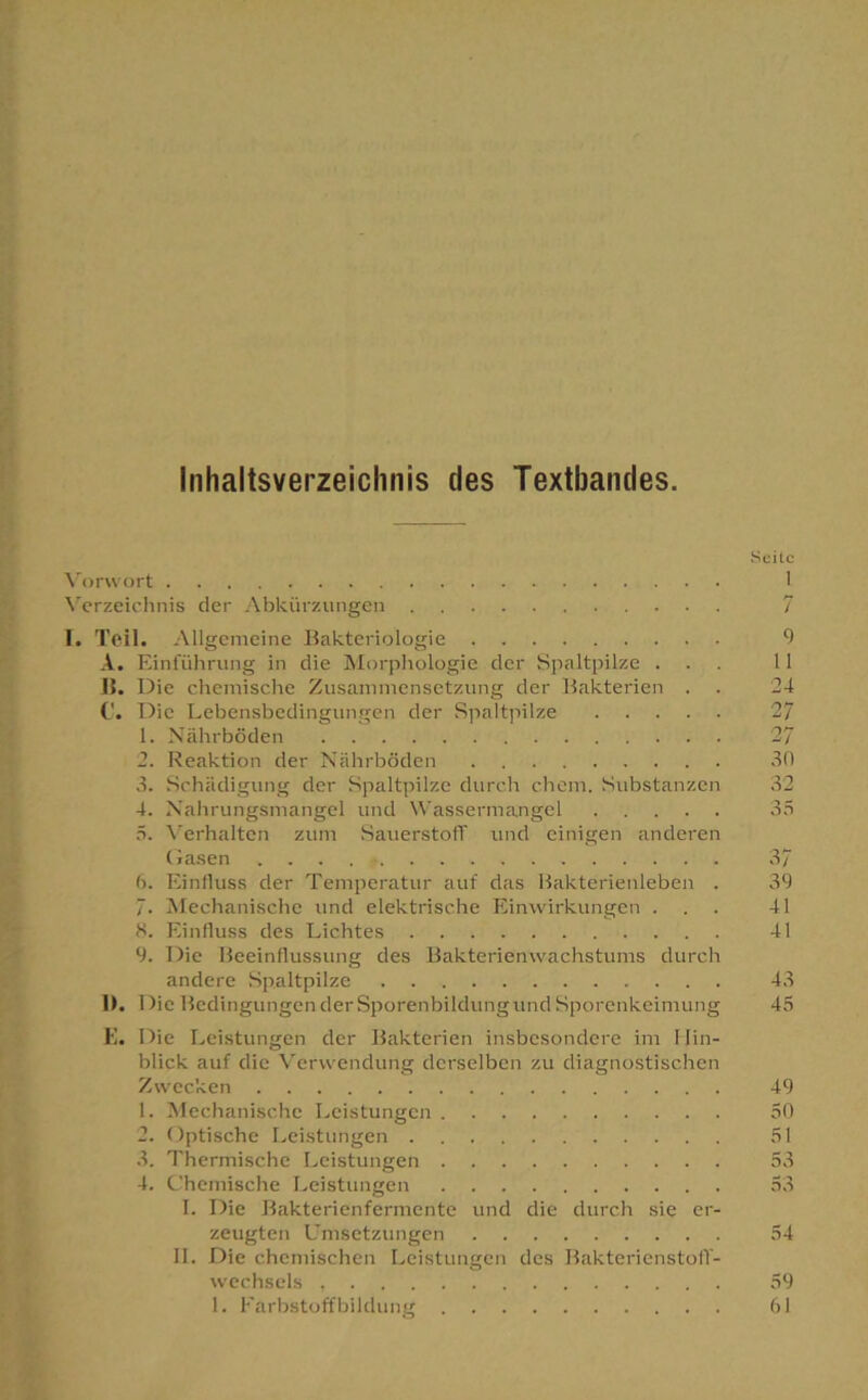 Inhaltsverzeichnis des Textbandes. \'orwort X’^crzeiclinis der Abkürzungen 1. Teil. Allgemeine Bakteriologie A. Einführung in die Morphologie der iripaltpilze . 15. Die chemische Zusammensetzung der Bakterien . C. Die Lebensbedingungen der vSpaltpilze 1. Nährböden 2. Reaktion der Nährböden 3. Schädigung der Spaltpilze durch ehern. Substanzen 4. Naiirungsmangel und Nt'assermangcl 5. \'erhalten zum Sauerstoff und einigen anderen (lasen b. Einfluss der Temperatur auf das Bakterienleben . 7. Mechanische und elektrische Einwirkungen . S. Einfluss des Lichtes 9. Die Beeinflussung des Bakterienwachstums durch andere Spaltpilze 11. Die Bedingungen derSporenbildungund Sporenkeimung E. Die Leistungen der Bakterien insbesondere im Hin- blick auf die Verwendung derselben zu diagnostischen Zwecken 1. Mechanische Leistungen 2. Optische Leistungen 3. Thermische I^eistungen 4. Chemische Leistungen I. Die Bakterienfermente und die durch sie er- zeugten Umsetzungen II. Die chemischen Leistungen des Bakterienstoff- wechsels 1. Earbstoffbildimg Seile 1 7 9 11 24 27 •27 30 32 35 37 39 41 41 43 45 49 50 51 53 53 54 59 61